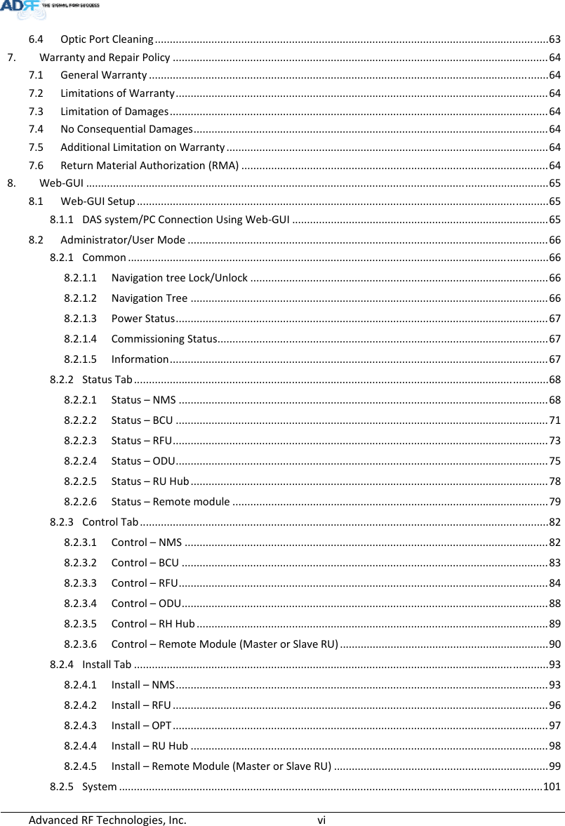 AdvancedRFTechnologies,Inc.  vi6.4OpticPortCleaning....................................................................................................................................637.WarrantyandRepairPolicy..............................................................................................................................647.1GeneralWarranty......................................................................................................................................647.2LimitationsofWarranty.............................................................................................................................647.3LimitationofDamages...............................................................................................................................647.4NoConsequentialDamages.......................................................................................................................647.5AdditionalLimitationonWarranty............................................................................................................647.6ReturnMaterialAuthorization(RMA).......................................................................................................648.Web‐GUI...........................................................................................................................................................658.1Web‐GUISetup..........................................................................................................................................658.1.1DASsystem/PCConnectionUsingWeb‐GUI......................................................................................658.2Administrator/UserMode.........................................................................................................................668.2.1Common.............................................................................................................................................668.2.1.1NavigationtreeLock/Unlock....................................................................................................668.2.1.2NavigationTree........................................................................................................................668.2.1.3PowerStatus.............................................................................................................................678.2.1.4CommissioningStatus...............................................................................................................678.2.1.5Information...............................................................................................................................678.2.2StatusTab...........................................................................................................................................688.2.2.1Status–NMS............................................................................................................................688.2.2.2Status–BCU.............................................................................................................................718.2.2.3Status–RFU..............................................................................................................................738.2.2.4Status–ODU.............................................................................................................................758.2.2.5Status–RUHub........................................................................................................................788.2.2.6Status–Remotemodule..........................................................................................................798.2.3ControlTab.........................................................................................................................................828.2.3.1Control–NMS..........................................................................................................................828.2.3.2Control–BCU...........................................................................................................................838.2.3.3Control–RFU............................................................................................................................848.2.3.4Control–ODU...........................................................................................................................888.2.3.5Control–RHHub......................................................................................................................898.2.3.6Control–RemoteModule(MasterorSlaveRU)......................................................................908.2.4InstallTab...........................................................................................................................................938.2.4.1Install–NMS.............................................................................................................................938.2.4.2Install–RFU..............................................................................................................................968.2.4.3Install–OPT..............................................................................................................................978.2.4.4Install–RUHub........................................................................................................................988.2.4.5Install–RemoteModule(MasterorSlaveRU)........................................................................998.2.5System..............................................................................................................................................101