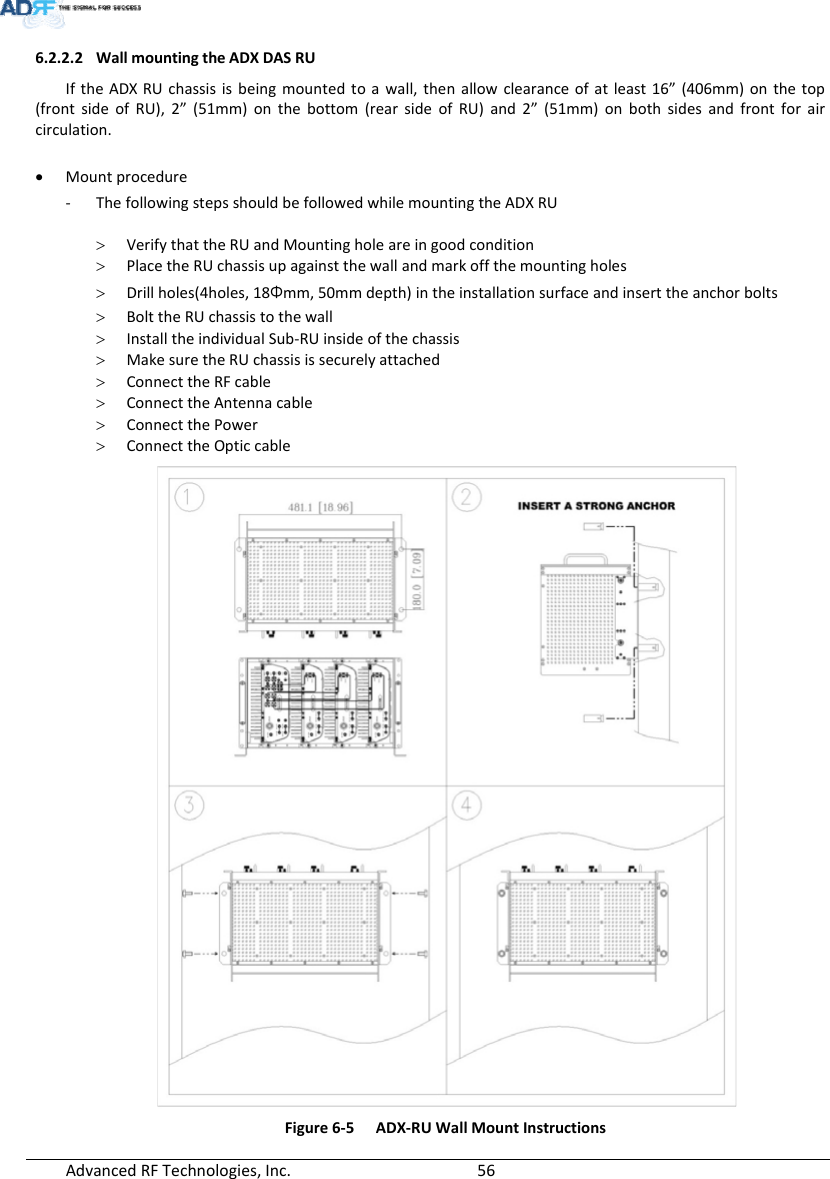 AdvancedRFTechnologies,Inc.  566.2.2.2 WallmountingtheADXDASRUIftheADXRUchassisisbeingmountedtoawall,thenallowclearanceofatleast16”(406mm)onthetop(frontsideofRU),2”(51mm)onthebottom(rearsideofRU)and2”(51mm)onbothsidesandfrontforaircirculation. Mountprocedure‐ ThefollowingstepsshouldbefollowedwhilemountingtheADXRU VerifythattheRUandMountingholeareingoodcondition PlacetheRUchassisupagainstthewallandmarkoffthemountingholes Drillholes(4holes,18Φmm,50mmdepth)intheinstallationsurfaceandinserttheanchorbolts BolttheRUchassistothewall InstalltheindividualSub‐RUinsideofthechassis MakesuretheRUchassisissecurelyattached ConnecttheRFcable ConnecttheAntennacable ConnectthePower ConnecttheOpticcableFigure6‐5ADX‐RUWallMountInstructions
