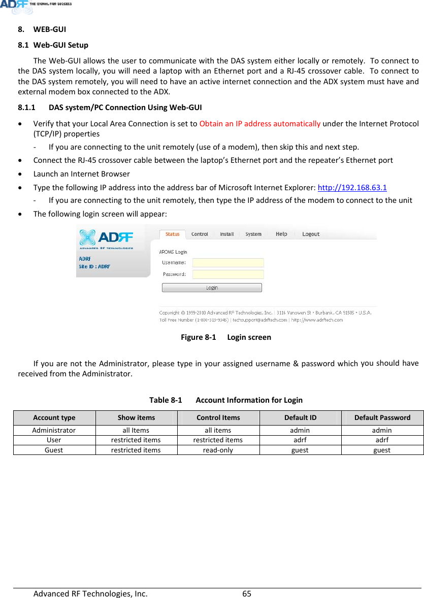 AdvancedRFTechnologies,Inc.  658. WEB‐GUI8.1 Web‐GUISetupTheWeb‐GUIallowstheusertocommunicatewiththeDASsystemeitherlocallyorremotely.ToconnecttotheDASsystemlocally,youwillneedalaptopwithanEthernetportandaRJ‐45crossovercable.ToconnecttotheDASsystemremotely,youwillneedtohaveanactiveinternetconnectionandtheADXsystemmusthaveandexternalmodemboxconnectedtotheADX.8.1.1 DASsystem/PCConnectionUsingWeb‐GUI VerifythatyourLocalAreaConnectionissettoObtainanIPaddressautomaticallyundertheInternetProtocol(TCP/IP)properties‐ Ifyouareconnectingtotheunitremotely(useofamodem),thenskipthisandnextstep. ConnecttheRJ‐45crossovercablebetweenthelaptop’sEthernetportandtherepeater’sEthernetport LaunchanInternetBrowser TypethefollowingIPaddressintotheaddressbarofMicrosoftInternetExplorer:http://192.168.63.1‐ Ifyouareconnectingtotheunitremotely,thentypetheIPaddressofthemodemtoconnecttotheunit Thefollowingloginscreenwillappear:Figure8‐1LoginscreenIfyouarenottheAdministrator,pleasetypeinyourassignedusername&amp;passwordwhichyoushouldhavereceivedfromtheAdministrator.Table8‐1AccountInformationforLoginAccounttypeShowitemsControlItemsDefaultIDDefaultPasswordAdministratorallItems allitems admin adminUserrestricteditemsrestricteditems adrf adrfGuestrestricteditemsread‐only guest guest