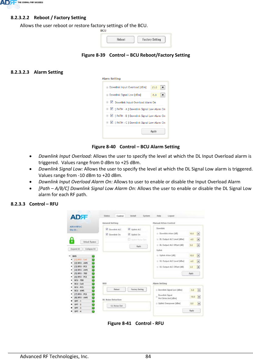 AdvancedRFTechnologies,Inc.  848.2.3.2.2 Reboot/FactorySettingAllowstheuserrebootorrestorefactorysettingsoftheBCU.Figure8‐39Control–BCUReboot/FactorySetting8.2.3.2.3 AlarmSettingFigure8‐40Control–BCUAlarmSetting DownlinkInputOverload:AllowstheusertospecifythelevelatwhichtheDLInputOverloadalarmistriggered.Valuesrangefrom0dBmto+25dBm. DownlinkSignalLow:AllowstheusertospecifythelevelatwhichtheDLSignalLowalarmistriggered.Valuesrangefrom‐10dBmto+20dBm. DownlinkInputOverloadAlarmOn:AllowstousertoenableordisabletheInputOverloadAlarm [Path–A/B/C]DownlinkSignalLowAlarmOn:AllowstheusertoenableordisabletheDLSignalLowalarmforeachRFpath.8.2.3.3 Control–RFUFigure8‐41Control‐RFU