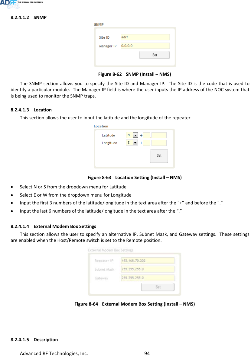 AdvancedRFTechnologies,Inc.  948.2.4.1.2 SNMPFigure8‐62SNMP(Install–NMS)TheSNMPsectionallowsyoutospecifytheSiteIDandManagerIP.TheSite‐IDisthecodethatisusedtoidentifyaparticularmodule.TheManagerIPfieldiswheretheuserinputstheIPaddressoftheNOCsystemthatisbeingusedtomonitortheSNMPtraps.8.2.4.1.3 LocationThissectionallowstheusertoinputthelatitudeandthelongitudeoftherepeater.Figure8‐63LocationSetting(Install–NMS) SelectNorSfromthedropdownmenuforLatitude SelectEorWfromthedropdownmenuforLongitude Inputthefirst3numbersofthelatitude/longitudeinthetextareaafterthe“+”andbeforethe“.” Inputthelast6numbersofthelatitude/longitudeinthetextareaafterthe“.”8.2.4.1.4 ExternalModemBoxSettingsThissectionallowstheusertospecifyanalternativeIP,SubnetMask,andGatewaysettings.ThesesettingsareenabledwhentheHost/RemoteswitchissettotheRemoteposition.Figure8‐64ExternalModemBoxSetting(Install–NMS)8.2.4.1.5 Description