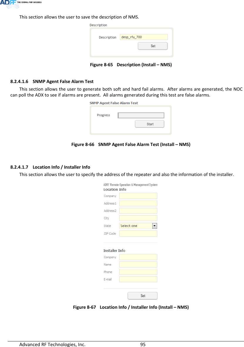 AdvancedRFTechnologies,Inc.  95ThissectionallowstheusertosavethedescriptionofNMS.Figure8‐65Description(Install–NMS)8.2.4.1.6 SNMPAgentFalseAlarmTestThissectionallowstheusertogeneratebothsoftandhardfailalarms.Afteralarmsaregenerated,theNOCcanpolltheADXtoseeifalarmsarepresent.Allalarmsgeneratedduringthistestarefalsealarms.Figure8‐66SNMPAgentFalseAlarmTest(Install–NMS)8.2.4.1.7 LocationInfo/InstallerInfoThissectionallowstheusertospecifytheaddressoftherepeaterandalsotheinformationoftheinstaller.Figure8‐67 LocationInfo/InstallerInfo(Install–NMS)