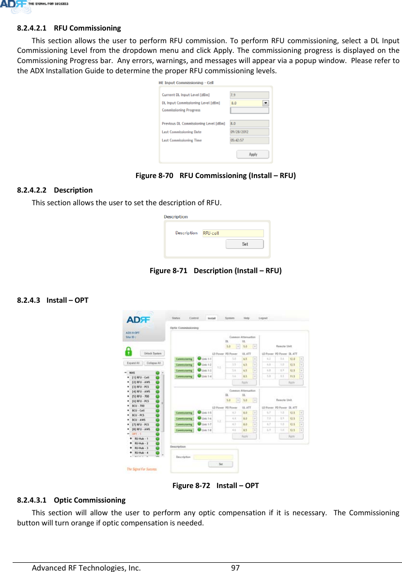 AdvancedRFTechnologies,Inc.  978.2.4.2.1 RFUCommissioningThissectionallowstheusertoperformRFUcommission.ToperformRFUcommissioning,selectaDLInputCommissioningLevelfromthedropdownmenuandclickApply.ThecommissioningprogressisdisplayedontheCommissioningProgressbar.Anyerrors,warnings,andmessageswillappearviaapopupwindow.PleaserefertotheADXInstallationGuidetodeterminetheproperRFUcommissioninglevels.Figure8‐70RFUCommissioning(Install–RFU)8.2.4.2.2 DescriptionThissectionallowstheusertosetthedescriptionofRFU.Figure8‐71Description(Install–RFU)8.2.4.3 Install–OPTFigure8‐72Install–OPT8.2.4.3.1 OpticCommissioningThissectionwillallowtheusertoperformanyopticcompensationifitisnecessary.TheCommissioningbuttonwillturnorangeifopticcompensationisneeded.