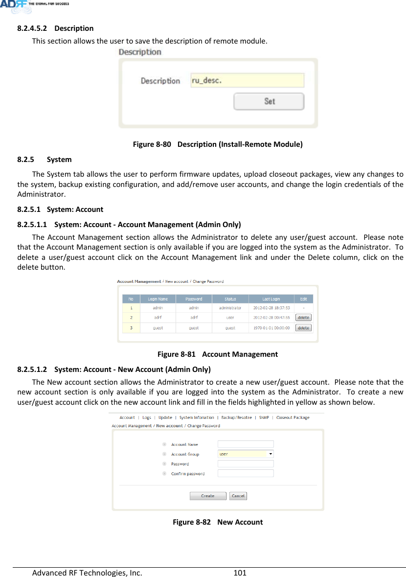 AdvancedRFTechnologies,Inc.  1018.2.4.5.2 DescriptionThissectionallowstheusertosavethedescriptionofremotemodule.Figure8‐80Description(Install‐RemoteModule)8.2.5 SystemTheSystemtaballowstheusertoperformfirmwareupdates,uploadcloseoutpackages,viewanychangestothesystem,backupexistingconfiguration,andadd/removeuseraccounts,andchangethelogincredentialsoftheAdministrator.8.2.5.1 System:Account8.2.5.1.1 System:Account‐AccountManagement(AdminOnly)TheAccountManagementsectionallowstheAdministratortodeleteanyuser/guestaccount.PleasenotethattheAccountManagementsectionisonlyavailableifyouareloggedintothesystemastheAdministrator.Todeleteauser/guestaccountclickontheAccountManagementlinkandundertheDeletecolumn,clickonthedeletebutton.Figure8‐81AccountManagement8.2.5.1.2 System:Account‐NewAccount(AdminOnly)TheNewaccountsectionallowstheAdministratortocreateanewuser/guestaccount.PleasenotethatthenewaccountsectionisonlyavailableifyouareloggedintothesystemastheAdministrator.Tocreateanewuser/guestaccountclickonthenewaccountlinkandfillinthefieldshighlightedinyellowasshownbelow.Figure8‐82NewAccount