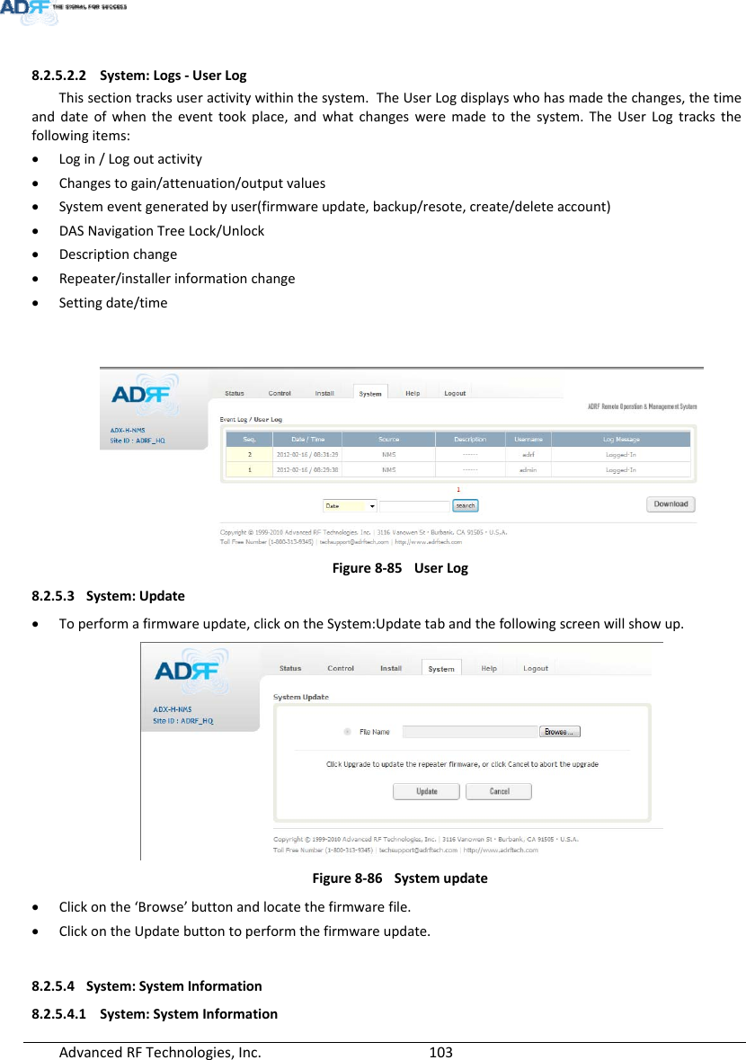 AdvancedRFTechnologies,Inc.  1038.2.5.2.2 System:Logs‐UserLogThissectiontracksuseractivitywithinthesystem.TheUserLogdisplayswhohasmadethechanges,thetimeanddateofwhentheeventtookplace,andwhatchangesweremadetothesystem.TheUserLogtracksthefollowingitems: Login/Logoutactivity Changestogain/attenuation/outputvalues Systemeventgeneratedbyuser(firmwareupdate,backup/resote,create/deleteaccount) DASNavigationTreeLock/Unlock Descriptionchange Repeater/installerinformationchange Settingdate/timeFigure8‐85UserLog8.2.5.3 System:Update Toperformafirmwareupdate,clickontheSystem:Updatetabandthefollowingscreenwillshowup.Figure8‐86Systemupdate Clickonthe‘Browse’buttonandlocatethefirmwarefile. ClickontheUpdatebuttontoperformthefirmwareupdate.8.2.5.4 System:SystemInformation8.2.5.4.1 System:SystemInformation