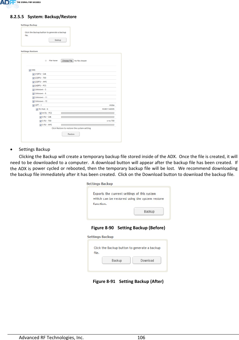 AdvancedRFTechnologies,Inc.  1068.2.5.5 System:Backup/Restore SettingsBackupClickingtheBackupwillcreateatemporarybackupfilestoredinsideoftheADX.Oncethefileiscreated,itwillneedtobedownloadedtoacomputer.Adownloadbuttonwillappearafterthebackupfilehasbeencreated.IftheADXispowercycledorrebooted,thenthetemporarybackupfilewillbelost.Werecommenddownloadingthebackupfileimmediatelyafterithasbeencreated.ClickontheDownloadbuttontodownloadthebackupfile.Figure8‐90SettingBackup(Before)Figure8‐91SettingBackup(After)