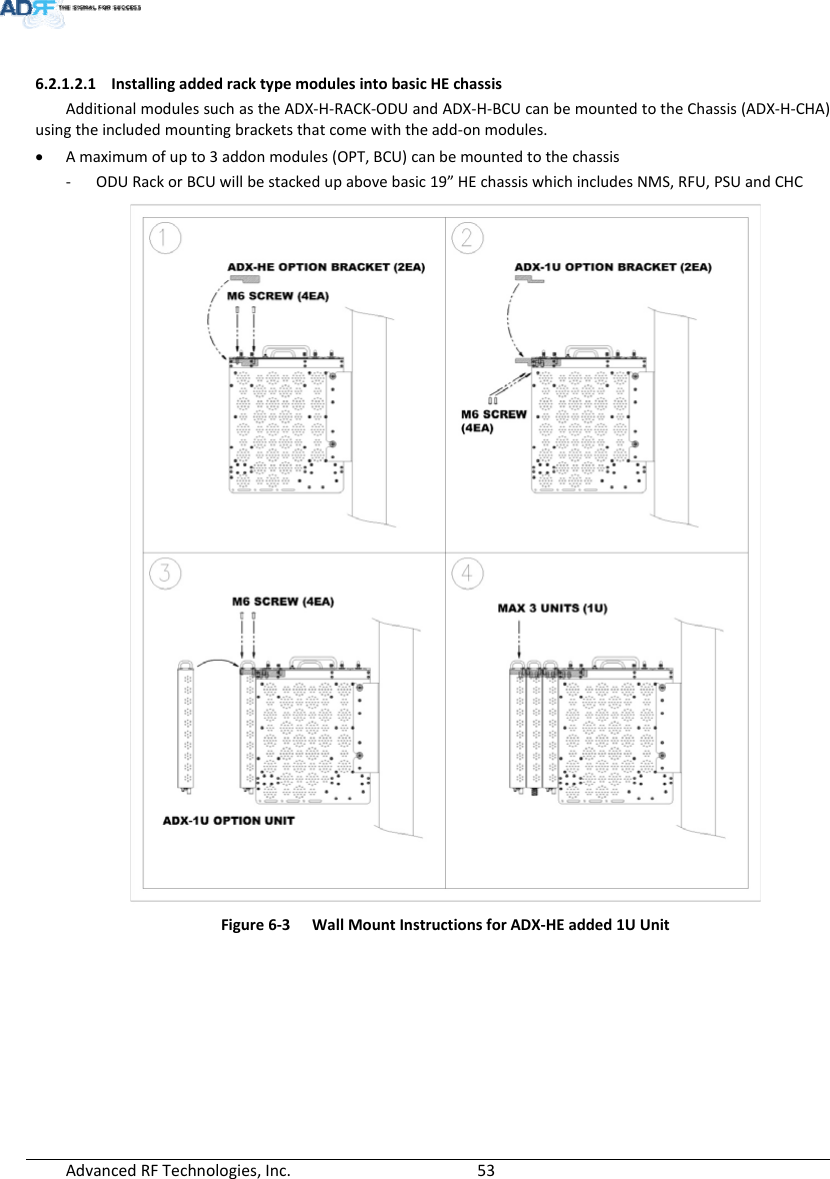 AdvancedRFTechnologies,Inc.  536.2.1.2.1 InstallingaddedracktypemodulesintobasicHEchassisAdditionalmodulessuchastheADX‐H‐RACK‐ODUandADX‐H‐BCUcanbemountedtotheChassis(ADX‐H‐CHA)usingtheincludedmountingbracketsthatcomewiththeadd‐onmodules. Amaximumofupto3addonmodules(OPT,BCU)canbemountedtothechassis‐ ODURackorBCUwillbestackedupabovebasic19”HEchassiswhichincludesNMS,RFU,PSUandCHCFigure6‐3WallMountInstructionsforADX‐HEadded1UUnit 