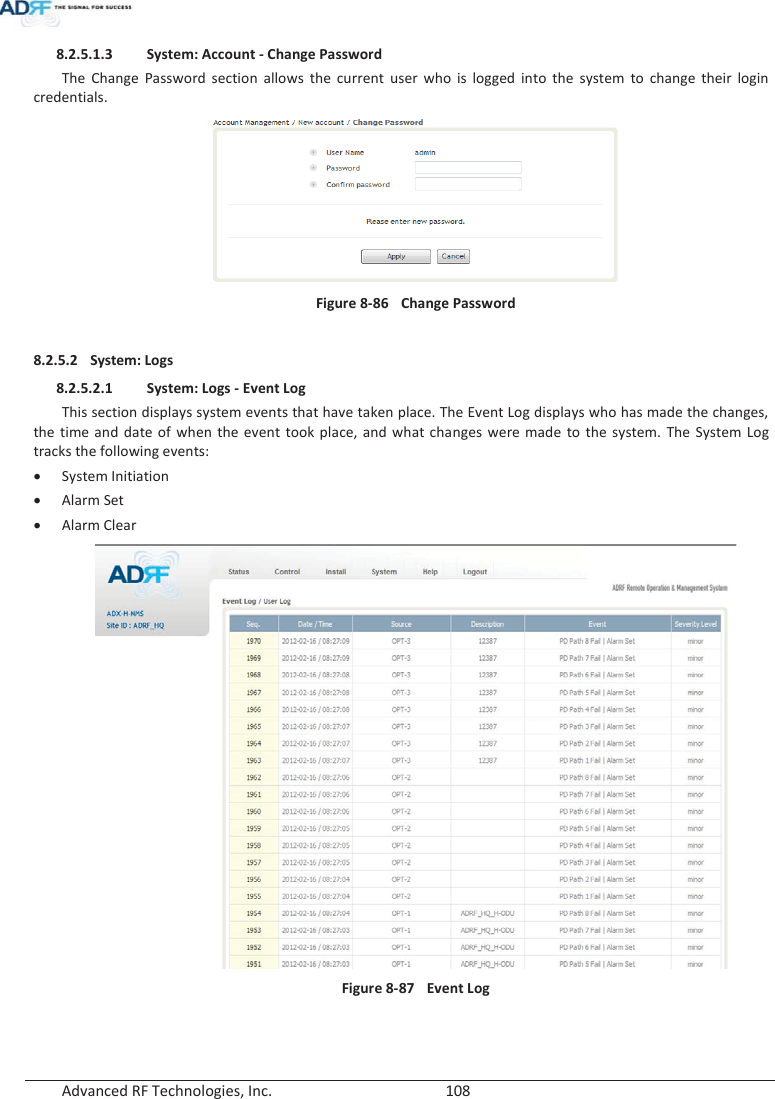  Advanced RF Technologies, Inc.        108   8.2.5.1.3 System: Account - Change Password The Change Password section allows the current user who is logged into the system to change their login credentials.  Figure 8-86  Change Password  8.2.5.2 System: Logs 8.2.5.2.1 System: Logs - Event Log This section displays system events that have taken place. The Event Log displays who has made the changes, the time and date of when the event took place, and what changes were made to the system. The System Log tracks the following events: xSystem Initiation xAlarm Set xAlarm Clear  Figure 8-87  Event Log   