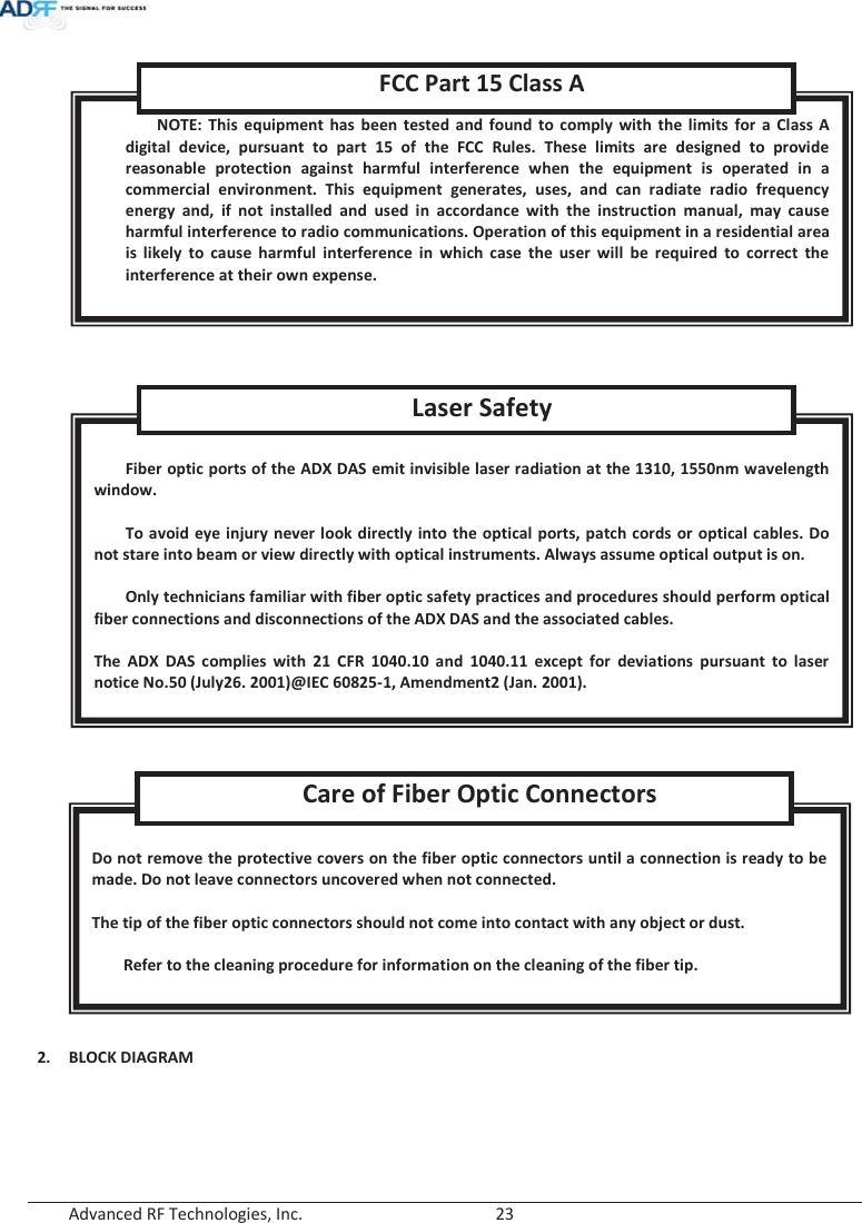  Advanced RF Technologies, Inc.        23           2. BLOCK DIAGRAM  Do not remove the protective covers on the fiber optic connectors until a connection is ready to be made. Do not leave connectors uncovered when not connected.  The tip of the fiber optic connectors should not come into contact with any object or dust.  Refer to the cleaning procedure for information on the cleaning of the fiber tip. Care of Fiber Optic Connectors  Fiber optic ports of the ADX DAS emit invisible laser radiation at the 1310, 1550nm wavelength window.  To avoid eye injury never look directly into the optical ports, patch cords or optical cables. Do not stare into beam or view directly with optical instruments. Always assume optical output is on.  Only technicians familiar with fiber optic safety practices and procedures should perform optical fiber connections and disconnections of the ADX DAS and the associated cables.  The ADX DAS complies with 21 CFR 1040.10 and 1040.11 except for deviations pursuant to laser notice No.50 (July26. 2001)@IEC 60825-1, Amendment2 (Jan. 2001). Laser Safety NOTE: This equipment has been tested and found to comply with the limits for a Class A digital device, pursuant to part 15 of the FCC Rules. These limits are designed to provide reasonable protection against harmful interference when the equipment is operated in a commercial environment. This equipment generates, uses, and can radiate radio frequency energy and, if not installed and used in accordance with the instruction manual, may cause harmful interference to radio communications. Operation of this equipment in a residential area is likely to cause harmful interference in which case the user will be required to correct the interference at their own expense.  FCC Part 15 Class A 