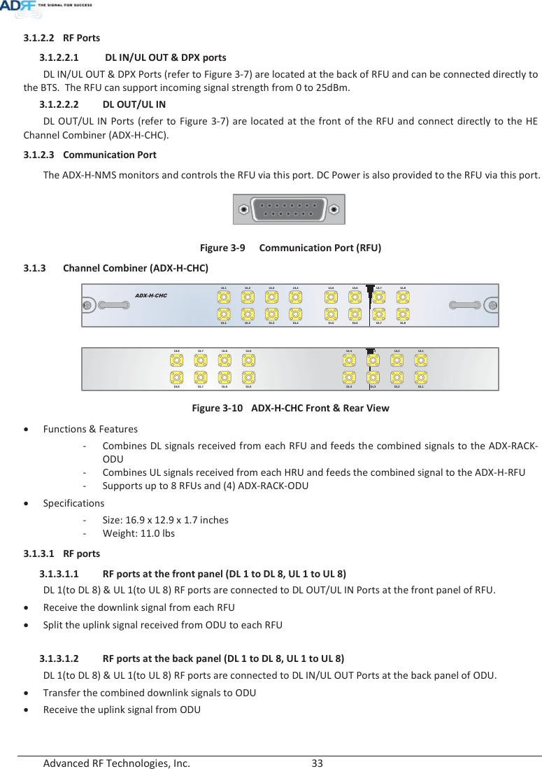  Advanced RF Technologies, Inc.        33   3.1.2.2 RF Ports 3.1.2.2.1  DL IN/UL OUT &amp; DPX ports DL IN/UL OUT &amp; DPX Ports (refer to Figure 3-7) are located at the back of RFU and can be connected directly to the BTS.  The RFU can support incoming signal strength from 0 to 25dBm. 3.1.2.2.2 DL OUT/UL IN DL OUT/UL IN Ports (refer to Figure 3-7) are located at the front of the RFU and connect directly to the HE Channel Combiner (ADX-H-CHC). 3.1.2.3 Communication Port The ADX-H-NMS monitors and controls the RFU via this port. DC Power is also provided to the RFU via this port.  Figure 3-9  Communication Port (RFU) 3.1.3 Channel Combiner (ADX-H-CHC) ADX-H-CHCUL1 UL2 UL3 UL4DL1 DL2 DL3 DL4UL5 UL6 UL7 UL8DL5 DL6 DL7 DL8  UL5UL6UL7UL8DL5DL6DL7DL8UL1UL2UL3UL4DL1DL2DL3DL4 Figure 3-10  ADX-H-CHC Front &amp; Rear View xFunctions &amp; Features - Combines DL signals received from each RFU and feeds the combined signals to the ADX-RACK-ODU - Combines UL signals received from each HRU and feeds the combined signal to the ADX-H-RFU - Supports up to 8 RFUs and (4) ADX-RACK-ODU xSpecifications - Size: 16.9 x 12.9 x 1.7 inches -Weight: 11.0 lbs 3.1.3.1 RF ports 3.1.3.1.1 RF ports at the front panel (DL 1 to DL 8, UL 1 to UL 8) DL 1(to DL 8) &amp; UL 1(to UL 8) RF ports are connected to DL OUT/UL IN Ports at the front panel of RFU. xReceive the downlink signal from each RFU xSplit the uplink signal received from ODU to each RFU  3.1.3.1.2 RF ports at the back panel (DL 1 to DL 8, UL 1 to UL 8) DL 1(to DL 8) &amp; UL 1(to UL 8) RF ports are connected to DL IN/UL OUT Ports at the back panel of ODU. xTransfer the combined downlink signals to ODU xReceive the uplink signal from ODU   