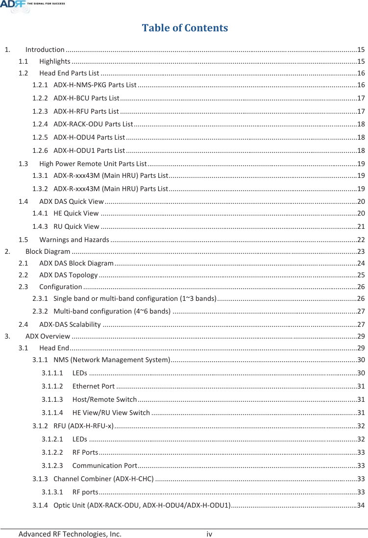  Advanced RF Technologies, Inc.        iv   Table of Contents 1.Introduction ...................................................................................................................................................... 151.1Highlights ................................................................................................................................................... 151.2Head End Parts List .................................................................................................................................... 161.2.1ADX-H-NMS-PKG Parts List ................................................................................................................. 161.2.2ADX-H-BCU Parts List .......................................................................................................................... 171.2.3ADX-H-RFU Parts List .......................................................................................................................... 171.2.4ADX-RACK-ODU Parts List ................................................................................................................... 181.2.5ADX-H-ODU4 Parts List ....................................................................................................................... 181.2.6ADX-H-ODU1 Parts List ....................................................................................................................... 181.3High Power Remote Unit Parts List ............................................................................................................ 191.3.1ADX-R-xxx43M (Main HRU) Parts List ................................................................................................. 191.3.2ADX-R-xxx43M (Main HRU) Parts List ................................................................................................. 191.4ADX DAS Quick View .................................................................................................................................. 201.4.1HE Quick View .................................................................................................................................... 201.4.3RU Quick View .................................................................................................................................... 211.5Warnings and Hazards ............................................................................................................................... 222.Block Diagram ................................................................................................................................................... 232.1ADX DAS Block Diagram ............................................................................................................................. 242.2ADX DAS Topology ..................................................................................................................................... 252.3Configuration ............................................................................................................................................. 26 2.3.1Single band or multi-band configuration (1~3 bands) ........................................................................ 262.3.2Multi-band configuration (4~6 bands) ............................................................................................... 272.4ADX-DAS Scalability ................................................................................................................................... 273.ADX Overview ................................................................................................................................................... 293.1Head End .................................................................................................................................................... 29 3.1.1NMS (Network Management System) ................................................................................................ 3 03.1.1.1LEDs .......................................................................................................................................... 30 3.1.1.2Ethernet Port ............................................................................................................................ 313.1.1.3Host/Remote Switch ................................................................................................................. 313.1.1.4HE View/RU View Switch .......................................................................................................... 313.1.2RFU (ADX-H-RFU-x) ............................................................................................................................. 323.1.2.1LEDs .......................................................................................................................................... 32 3.1.2.2RF Ports ..................................................................................................................................... 333.1.2.3Communication Port ................................................................................................................. 333.1.3Channel Combiner (ADX-H-CHC) ........................................................................................................ 333.1.3.1RF ports ..................................................................................................................................... 33 3.1.4Optic Unit (ADX-RACK-ODU, ADX-H-ODU4/ADX-H-ODU1) ................................................................. 34