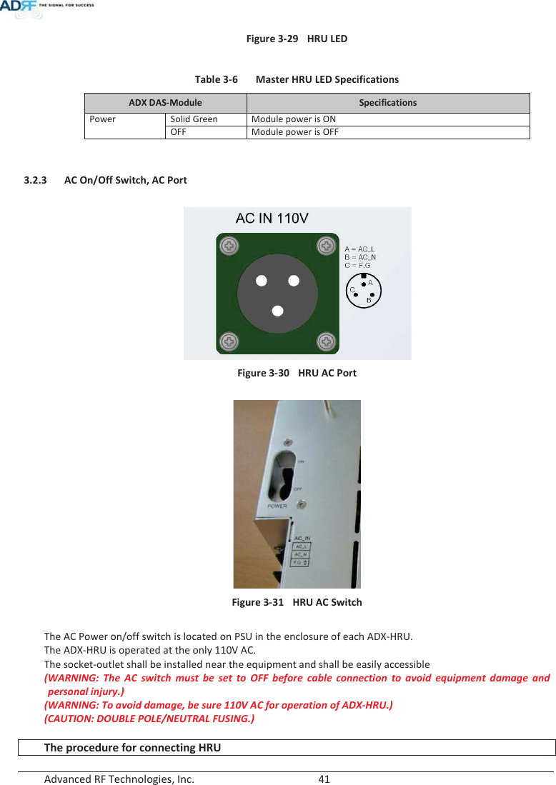  Advanced RF Technologies, Inc.        41   Figure 3-29  HRU LED   Table 3-6  Master HRU LED Specifications ADX DAS-Module  Specifications PowerSolid Green Module power is ON OFF Module power is OFF   3.2.3 AC On/Off Switch, AC Port   Figure 3-30  HRU AC Port   Figure 3-31  HRU AC Switch  The AC Power on/off switch is located on PSU in the enclosure of each ADX-HRU. The ADX-HRU is operated at the only 110V AC. The socket-outlet shall be installed near the equipment and shall be easily accessible (WARNING: The AC switch must be set to OFF before cable connection to avoid equipment damage and personal injury.)  (WARNING: To avoid damage, be sure 110V AC for operation of ADX-HRU.) (CAUTION: DOUBLE POLE/NEUTRAL FUSING.)  The procedure for connecting HRU 