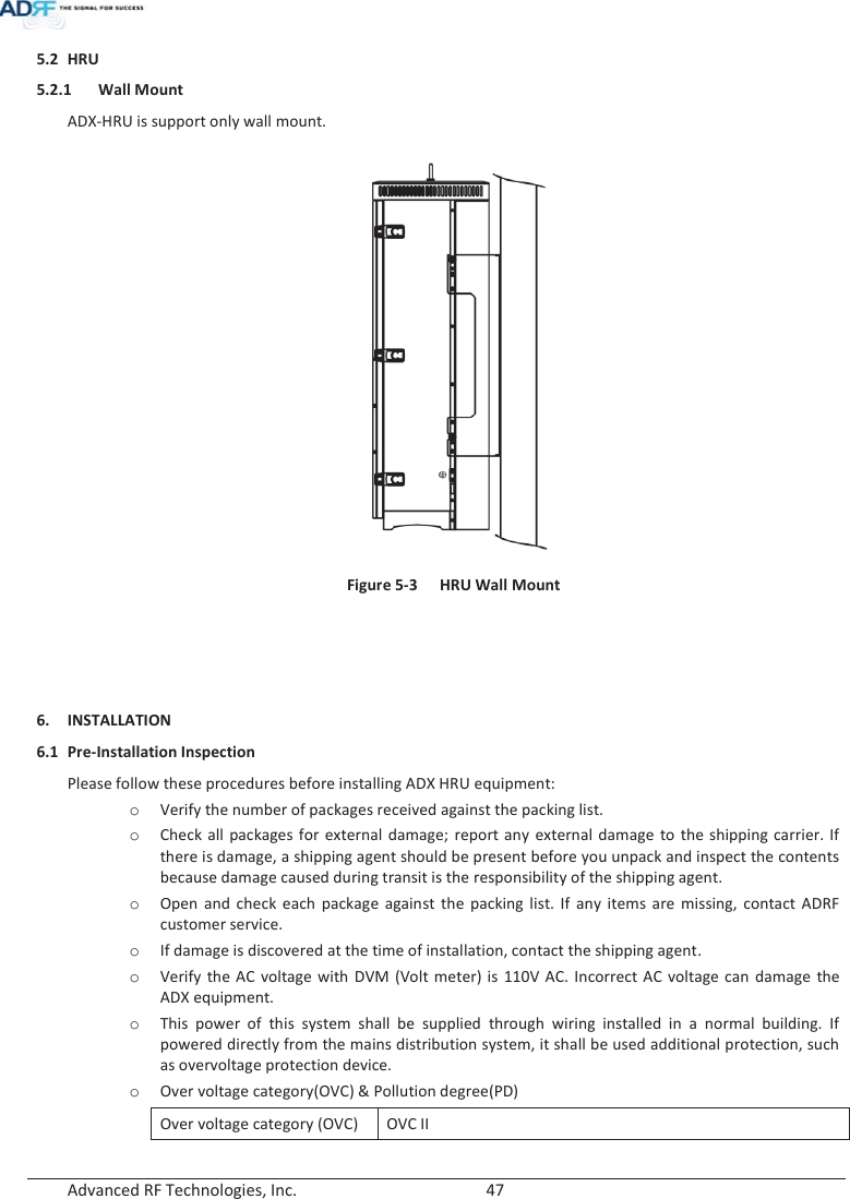  Advanced RF Technologies, Inc.        47   5.2 HRU 5.2.1 Wall Mount ADX-HRU is support only wall mount.   Figure 5-3  HRU Wall Mount    6. INSTALLATION 6.1 Pre-Installation Inspection Please follow these procedures before installing ADX HRU equipment: oVerify the number of packages received against the packing list. oCheck all packages for external damage; report any external damage to the shipping carrier. If there is damage, a shipping agent should be present before you unpack and inspect the contents because damage caused during transit is the responsibility of the shipping agent. oOpen and check each package against the packing list. If any items are missing, contact ADRF customer service. oIf damage is discovered at the time of installation, contact the shipping agent. oVerify the AC voltage with DVM (Volt meter) is 110V AC. Incorrect AC voltage can damage the ADX equipment. oThis power of this system shall be supplied through wiring installed in a normal building. If powered directly from the mains distribution system, it shall be used additional protection, such as overvoltage protection device. oOver voltage category(OVC) &amp; Pollution degree(PD) Over voltage category (OVC) OVC II 