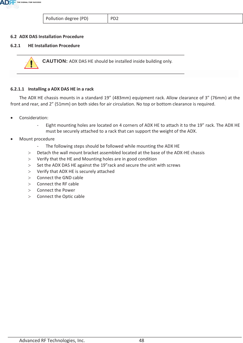  Advanced RF Technologies, Inc.        48   Pollution degree (PD) PD2  6.2 ADX DAS Installation Procedure 6.2.1 HE Installation Procedure CAUTION: ADX DAS HE should be installed inside building only.  6.2.1.1 Installing a ADX DAS HE in a rack The ADX HE chassis mounts in a standard 19” (483mm) equipment rack. Allow clearance of 3” (76mm) at the front and rear, and 2” (51mm) on both sides for air circulation. No top or bottom clearance is required.  xConsideration: -Eight mounting holes are located on 4 corners of ADX HE to attach it to the 19” rack. The ADX HE must be securely attached to a rack that can support the weight of the ADX. xMount procedure - The following steps should be followed while mounting the ADX HE !Detach the wall mount bracket assembled located at the base of the ADX-HE chassis !Verify that the HE and Mounting holes are in good condition !Set the ADX DAS HE against the 19”rack and secure the unit with screws !Verify that ADX HE is securely attached !Connect the GND cable !Connect the RF cable !Connect the Power !Connect the Optic cable 