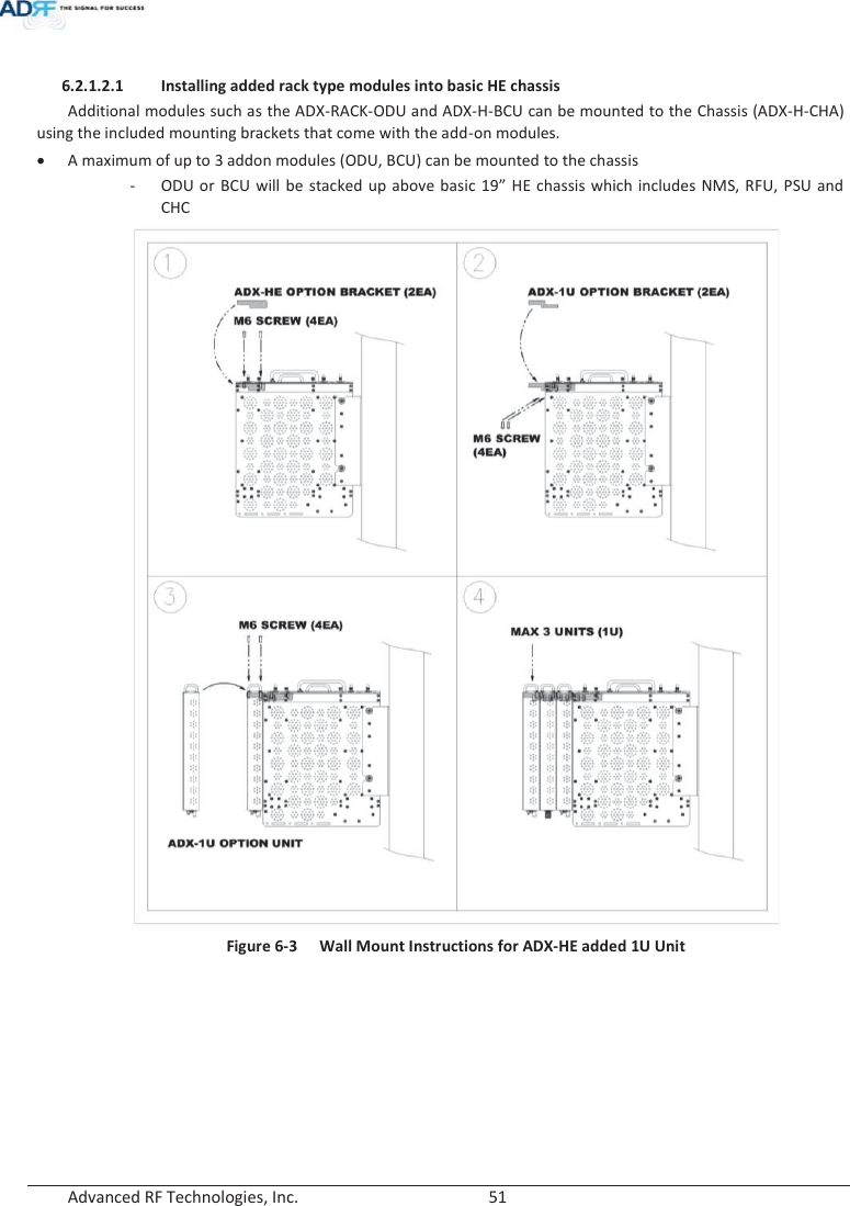  Advanced RF Technologies, Inc.        51    6.2.1.2.1 Installing added rack type modules into basic HE chassis Additional modules such as the ADX-RACK-ODU and ADX-H-BCU can be mounted to the Chassis (ADX-H-CHA) using the included mounting brackets that come with the add-on modules. xA maximum of up to 3 addon modules (ODU, BCU) can be mounted to the chassis - ODU or BCU will be stacked up above basic 19” HE chassis which includes NMS, RFU, PSU and CHC  Figure 6-3  Wall Mount Instructions for ADX-HE added 1U Unit   