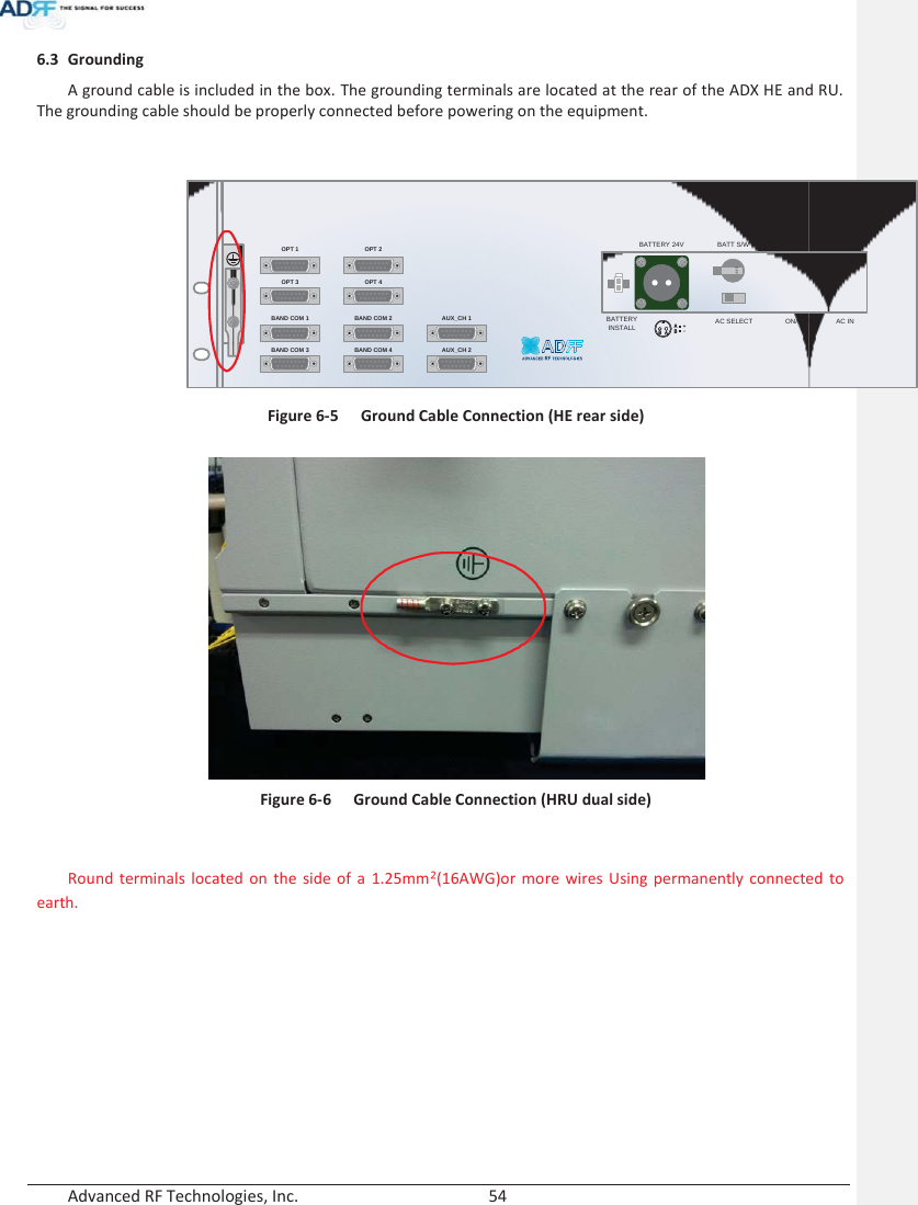  Advanced RF Technologies, Inc.        54   6.3 Grounding A ground cable is included in the box. The grounding terminals are located at the rear of the ADX HE and RU.  The grounding cable should be properly connected before powering on the equipment.   Figure 6-5  Ground Cable Connection (HE rear side)   Figure 6-6  Ground Cable Connection (HRU dual side)   Round terminals located on the side of a 1.25mmŒ(16AWG)or more wires Using permanently connected to earth.    OPT 1 OPT 2OPT 3 OPT 4BAND COM 1 BAND COM 2BAND COM 3 BAND COM 4AUX_CH 1AUX_CH 2BATTERYINSTALLBATTERY 24V BATT S/WAC SELECT ON/OFF AC INOFF