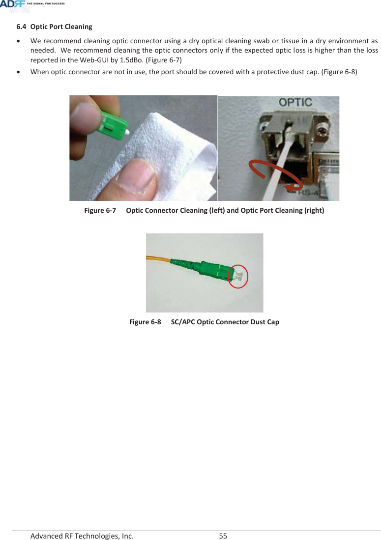 Advanced RF Technologies, Inc.        55   6.4 Optic Port Cleaning xWe recommend cleaning optic connector using a dry optical cleaning swab or tissue in a dry environment as needed.  We recommend cleaning the optic connectors only if the expected optic loss is higher than the loss reported in the Web-GUI by 1.5dBo. (Figure 6-7)xWhen optic connector are not in use, the port should be covered with a protective dust cap. (Figure 6-8)  Figure 6-7  Optic Connector Cleaning (left) and Optic Port Cleaning (right)   Figure 6-8  SC/APC Optic Connector Dust Cap   