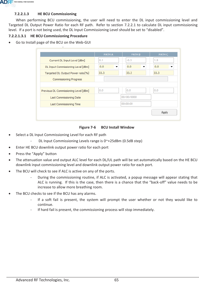  Advanced RF Technologies, Inc.        65   7.2.2.1.3 HE BCU Commissioning When performing BCU commissioning, the user will need to enter the DL input commissioning level and Targeted DL Output Power Ratio for each RF path.  Refer to section 7.2.2.1 to calculate DL input commissioning level.  If a port is not being used, the DL Input Commissioning Level should be set to “disabled”. 7.2.2.1.3.1 HE BCU Commissioning Procedure xGo to Install page of the BCU on the Web-GUI  Figure 7-6  BCU Install Window xSelect a DL Input Commissioning Level for each RF path -  DL Input Commissioning Levels range is 0~+25dBm (0.5dB step) xEnter HE BCU downlink output power ratio for each port xPress the “Apply” button xThe attenuation value and output ALC level for each DL/UL path will be set automatically based on the HE BCU downlink input commissioning level and downlink output power ratio for each port. xThe BCU will check to see if ALC is active on any of the ports. - During the commissioning routine, if ALC is activated, a popup message will appear stating that ALC is running.  If this is the case, then there is a chance that the “back-off” value needs to be increase to allow more breathing room.    xThe BCU checks to see if the BCU has any alarms. - If a soft fail is present, the system will prompt the user whether or not they would like to continue. - If hard fail is present, the commissioning process will stop immediately.   