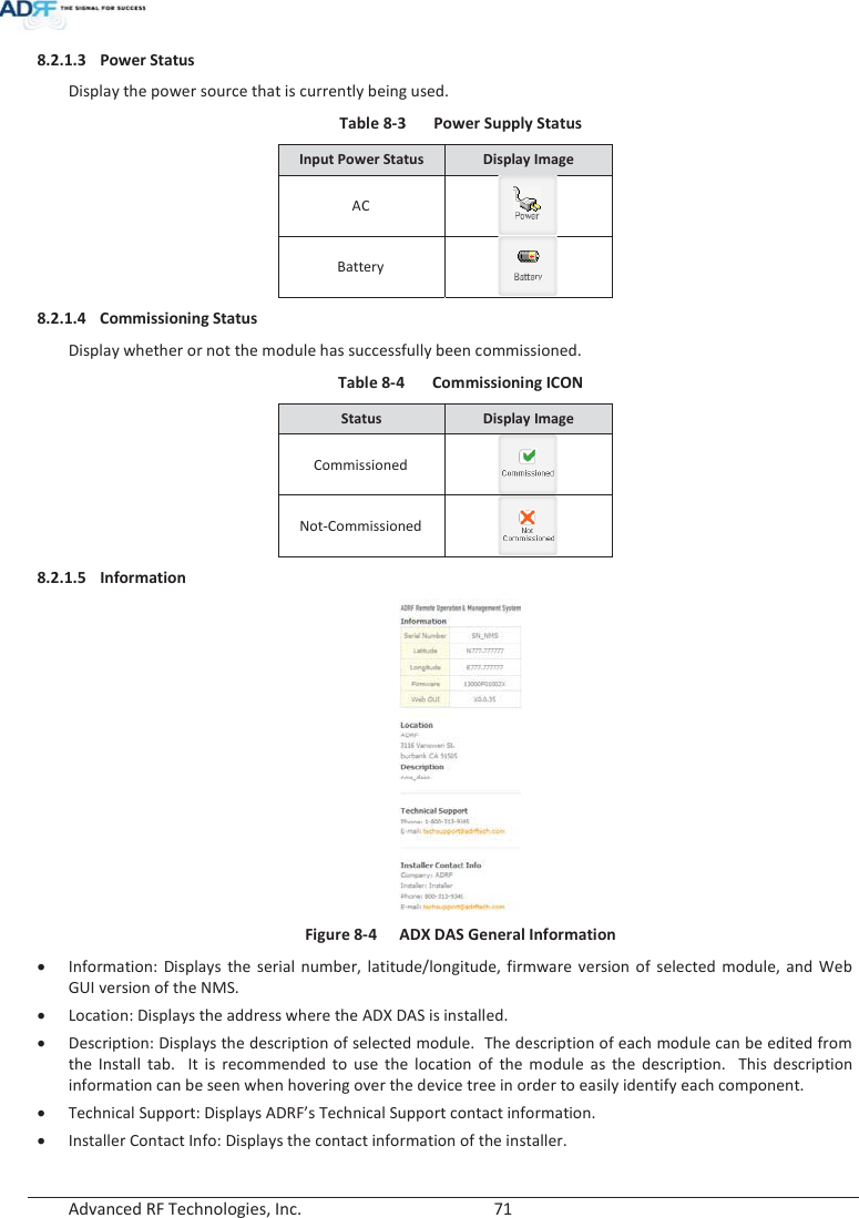  Advanced RF Technologies, Inc.        71   8.2.1.3 Power Status  Display the power source that is currently being used. Table 8-3  Power Supply Status Input Power Status Display Image AC  Battery  8.2.1.4 Commissioning Status Display whether or not the module has successfully been commissioned. Table 8-4  Commissioning ICON Status  Display Image Commissioned  Not-Commissioned  8.2.1.5 Information   Figure 8-4  ADX DAS General Information xInformation: Displays the serial number, latitude/longitude, firmware version of selected module, and Web GUI version of the NMS. xLocation: Displays the address where the ADX DAS is installed. xDescription: Displays the description of selected module.  The description of each module can be edited from the Install tab.  It is recommended to use the location of the module as the description.  This description information can be seen when hovering over the device tree in order to easily identify each component. xTechnical Support: Displays ADRF’s Technical Support contact information. xInstaller Contact Info: Displays the contact information of the installer.   