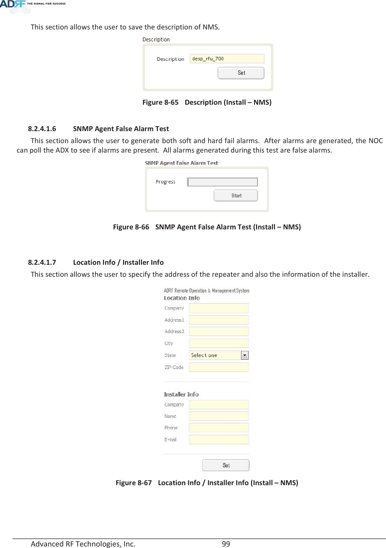  Advanced RF Technologies, Inc.        99   This section allows the user to save the description of NMS.   Figure 8-65  Description (Install – NMS)  8.2.4.1.6 SNMP Agent False Alarm Test This section allows the user to generate both soft and hard fail alarms.  After alarms are generated, the NOC can poll the ADX to see if alarms are present.  All alarms generated during this test are false alarms.   Figure 8-66  SNMP Agent False Alarm Test (Install – NMS)   8.2.4.1.7 Location Info / Installer Info This section allows the user to specify the address of the repeater and also the information of the installer.  Figure 8-67   Location Info / Installer Info (Install – NMS)   