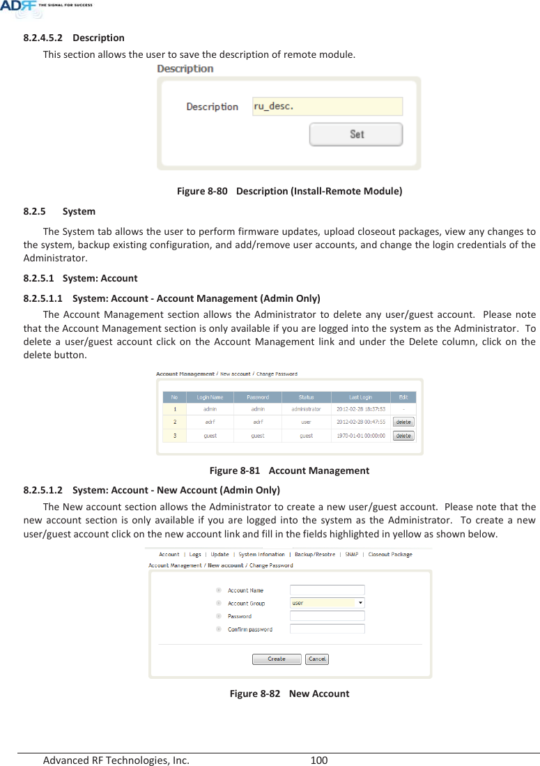  Advanced RF Technologies, Inc.        100   8.2.4.5.2 Description This section allows the user to save the description of remote module.  Figure 8-80  Description (Install-Remote Module) 8.2.5 System The System tab allows the user to perform firmware updates, upload closeout packages, view any changes to the system, backup existing configuration, and add/remove user accounts, and change the login credentials of the Administrator.  8.2.5.1 System: Account 8.2.5.1.1 System: Account - Account Management (Admin Only) The Account Management section allows the Administrator to delete any user/guest account.  Please note that the Account Management section is only available if you are logged into the system as the Administrator.  To delete a user/guest account click on the Account Management link and under the Delete column, click on the delete button.  Figure 8-81  Account Management 8.2.5.1.2 System: Account - New Account (Admin Only) The New account section allows the Administrator to create a new user/guest account.  Please note that the new account section is only available if you are logged into the system as the Administrator.  To create a new user/guest account click on the new account link and fill in the fields highlighted in yellow as shown below.  Figure 8-82  New Account   