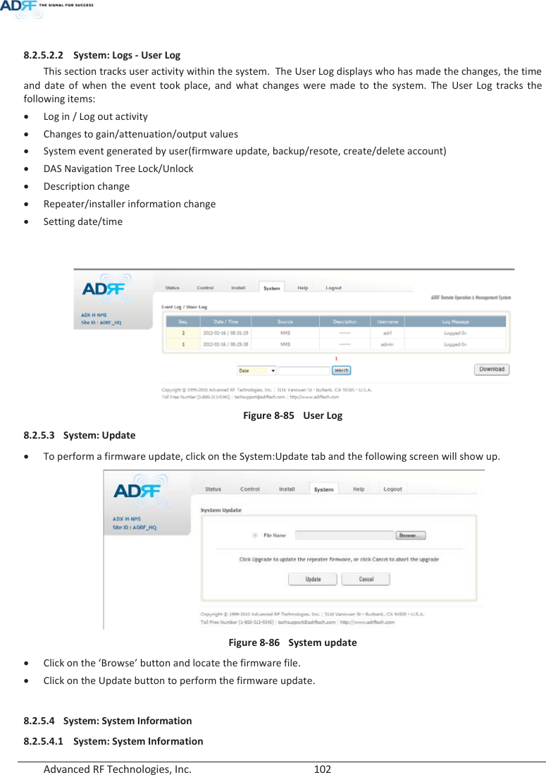  Advanced RF Technologies, Inc.        102    8.2.5.2.2 System: Logs - User Log This section tracks user activity within the system.  The User Log displays who has made the changes, the time and date of when the event took place, and what changes were made to the system. The User Log tracks the following items: x Log in / Log out activity x Changes to gain/attenuation/output values x System event generated by user(firmware update, backup/resote, create/delete account) x DAS Navigation Tree Lock/Unlock x Description change x Repeater/installer information change x Setting date/time    Figure 8-85  User Log 8.2.5.3 System: Update x To perform a firmware update, click on the System:Update tab and the following screen will show up.  Figure 8-86  System update x Click on the ‘Browse’ button and locate the firmware file. x Click on the Update button to perform the firmware update.  8.2.5.4 System: System Information 8.2.5.4.1 System: System Information 