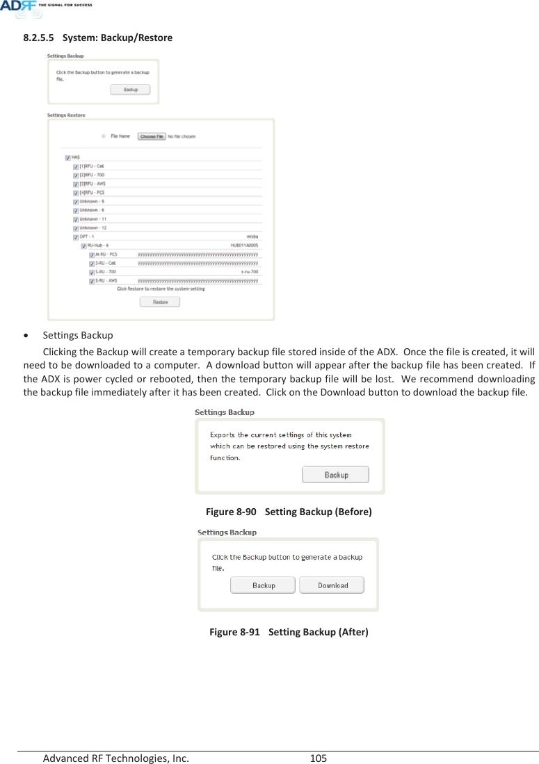  Advanced RF Technologies, Inc.        105   8.2.5.5 System: Backup/Restore  x Settings Backup Clicking the Backup will create a temporary backup file stored inside of the ADX.  Once the file is created, it will need to be downloaded to a computer.  A download button will appear after the backup file has been created.  If the ADX is power cycled or rebooted, then the temporary backup file will be lost.  We recommend downloading the backup file immediately after it has been created.  Click on the Download button to download the backup file.        Figure 8-90  Setting Backup (Before)  Figure 8-91    Setting Backup (After)      