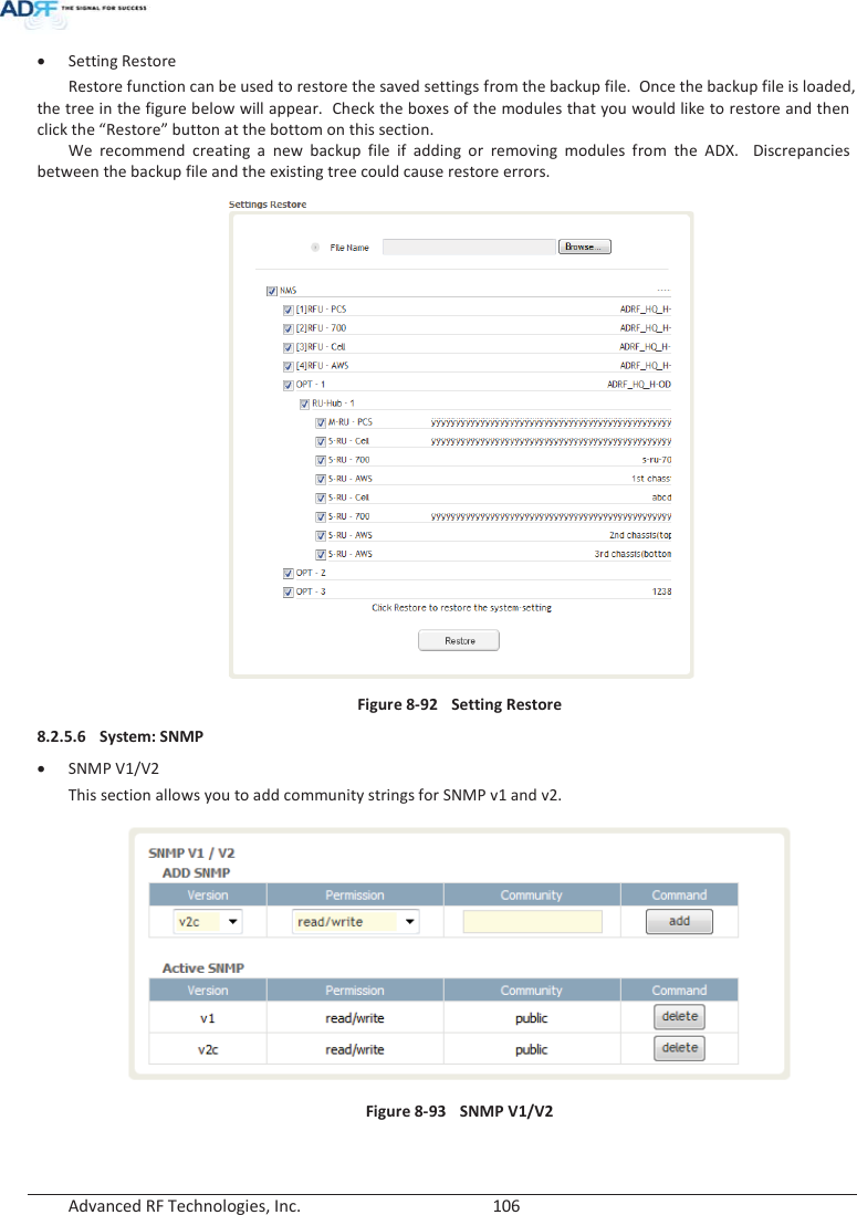  Advanced RF Technologies, Inc.        106   x Setting Restore Restore function can be used to restore the saved settings from the backup file.  Once the backup file is loaded, the tree in the figure below will appear.  Check the boxes of the modules that you would like to restore and then click the “Restore” button at the bottom on this section. We recommend creating a new backup file if adding or removing modules from the ADX.  Discrepancies between the backup file and the existing tree could cause restore errors.  Figure 8-92  Setting Restore 8.2.5.6 System: SNMP x SNMP V1/V2 This section allows you to add community strings for SNMP v1 and v2.  Figure 8-93  SNMP V1/V2   