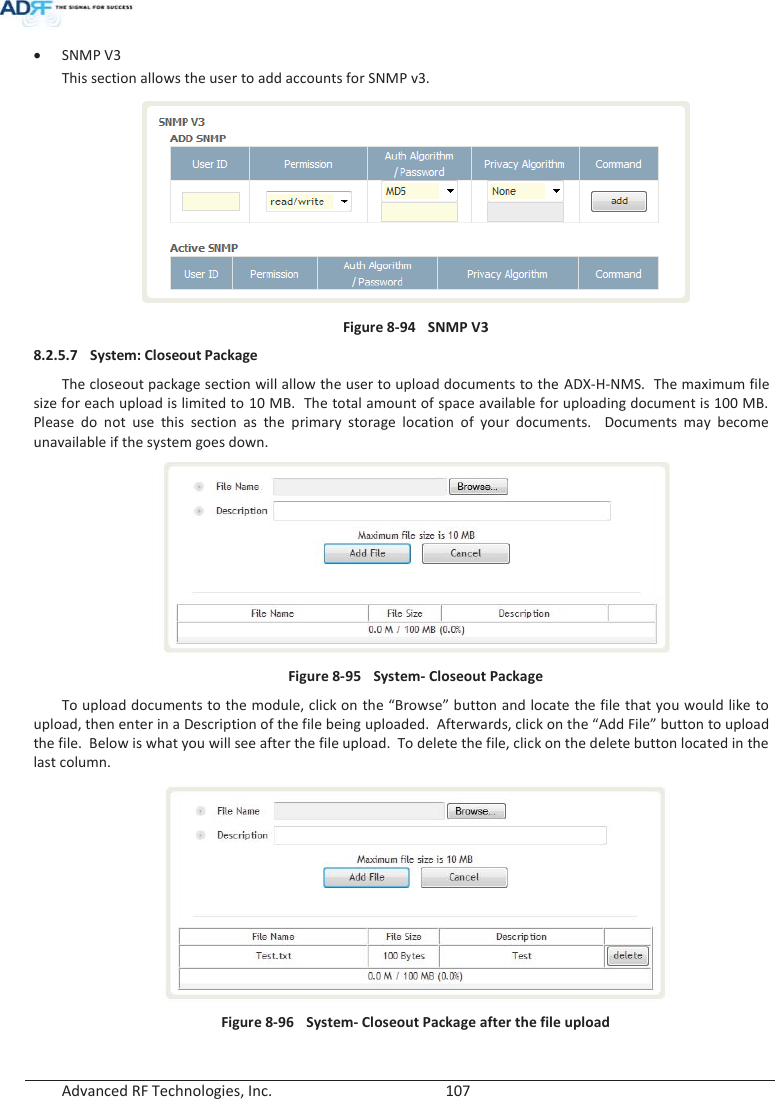  Advanced RF Technologies, Inc.        107   x SNMP V3 This section allows the user to add accounts for SNMP v3.  Figure 8-94  SNMP V3 8.2.5.7 System: Closeout Package The closeout package section will allow the user to upload documents to the ADX-H-NMS.  The maximum file size for each upload is limited to 10 MB.  The total amount of space available for uploading document is 100 MB.  Please do not use this section as the primary storage location of your documents.  Documents may become unavailable if the system goes down.   Figure 8-95  System- Closeout Package To upload documents to the module, click on the “Browse” button and locate the file that you would like to upload, then enter in a Description of the file being uploaded.  Afterwards, click on the “Add File” button to upload the file.  Below is what you will see after the file upload.  To delete the file, click on the delete button located in the last column.  Figure 8-96  System- Closeout Package after the file upload   