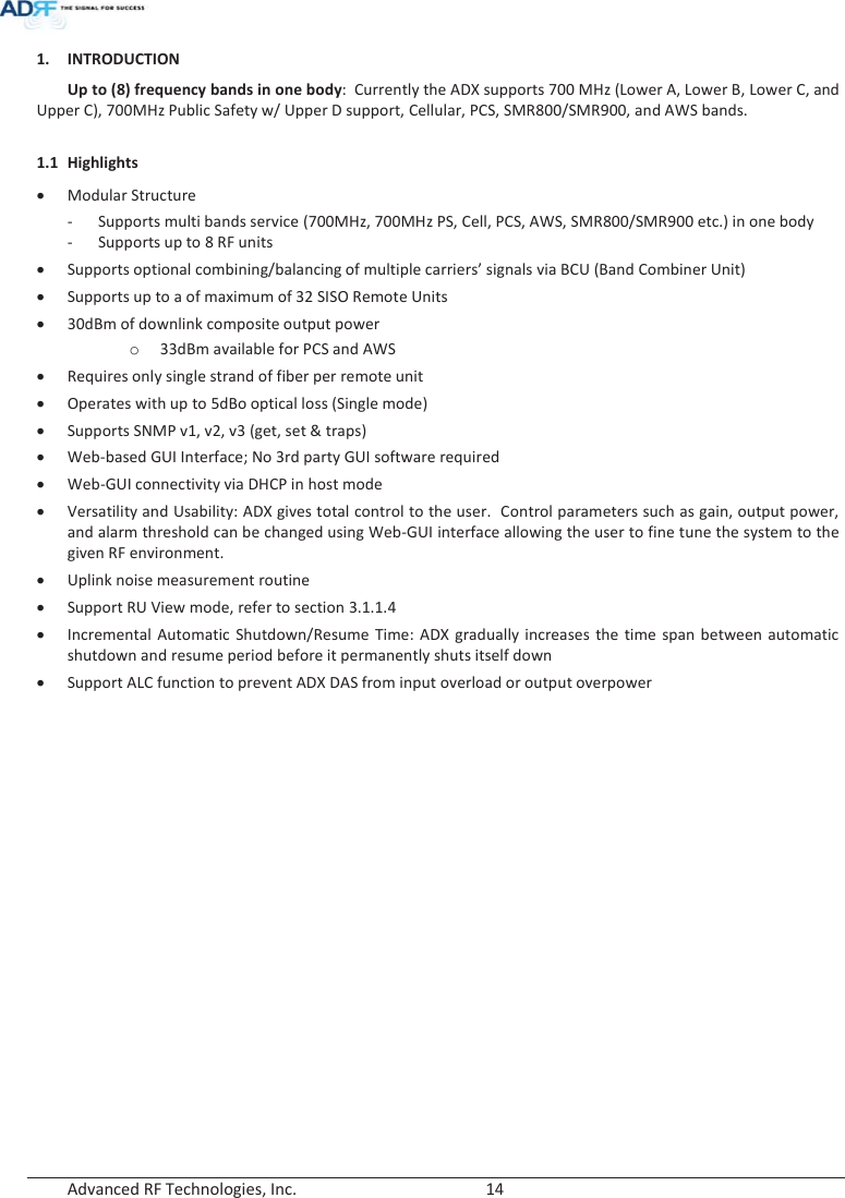  Advanced RF Technologies, Inc.        14   1. INTRODUCTION Up to (8) frequency bands in one body:  Currently the ADX supports 700 MHz (Lower A, Lower B, Lower C, and Upper C), 700MHz Public Safety w/ Upper D support, Cellular, PCS, SMR800/SMR900, and AWS bands.  1.1 Highlights x Modular Structure  - Supports multi bands service (700MHz, 700MHz PS, Cell, PCS, AWS, SMR800/SMR900 etc.) in one body - Supports up to 8 RF units x Supports optional combining/balancing of multiple carriers’ signals via BCU (Band Combiner Unit) x Supports up to a of maximum of 32 SISO Remote Units  x 30dBm of downlink composite output power o 33dBm available for PCS and AWS x Requires only single strand of fiber per remote unit x Operates with up to 5dBo optical loss (Single mode) x Supports SNMP v1, v2, v3 (get, set &amp; traps) xWeb-based GUI Interface; No 3rd party GUI software requiredx Web-GUI connectivity via DHCP in host mode x Versatility and Usability: ADX gives total control to the user.  Control parameters such as gain, output power, and alarm threshold can be changed using Web-GUI interface allowing the user to fine tune the system to the given RF environment.  x Uplink noise measurement routine x Support RU View mode, refer to section 3.1.1.4 x Incremental Automatic Shutdown/Resume Time: ADX gradually increases the time span between automatic shutdown and resume period before it permanently shuts itself down x Support ALC function to prevent ADX DAS from input overload or output overpower   