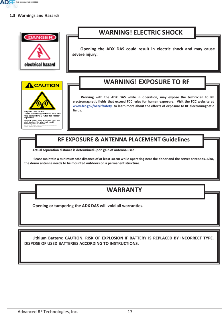  Advanced RF Technologies, Inc.        17   1.3 Warnings and Hazards        Lithium Battery: CAUTION. RISK OF EXPLOSION IF BATTERY IS REPLACED BY INCORRECT TYPE. DISPOSE OF USED BATTERIES ACCORDING TO INSTRUCTIONS.  Opening or tampering the ADX DAS will void all warranties. WARRANTY  Actual separation distance is determined upon gain of antenna used.  Please maintain a minimum safe distance of at least 30 cm while operating near the donor and the server antennas. Also, the donor antenna needs to be mounted outdoors on a permanent structure. RF EXPOSURE &amp; ANTENNA PLACEMENT Guidelines  Working with the ADX DAS while in operation, may expose the technician to RF electromagnetic fields that exceed FCC rules for human exposure.  Visit the FCC website at www.fcc.gov/oet/rfsafety  to learn more about the effects of exposure to RF electromagnetic fields. WARNING! EXPOSURE TO RF  Opening the ADX DAS could result in electric shock and may cause severe injury. WARNING! ELECTRIC SHOCK 