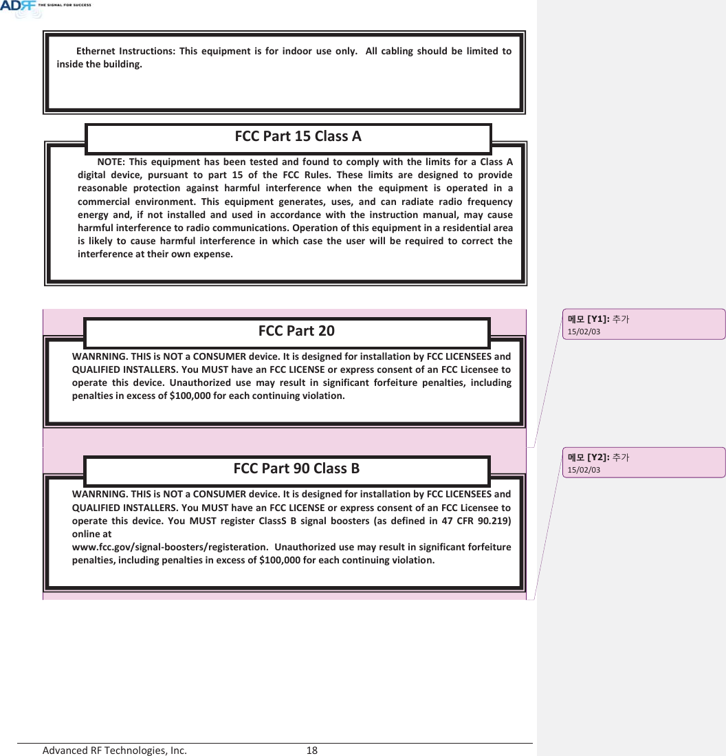  Advanced RF Technologies, Inc.        18         WANRNING. THIS is NOT a CONSUMER device. It is designed for installation by FCC LICENSEES and QUALIFIED INSTALLERS. You MUST have an FCC LICENSE or express consent of an FCC Licensee to operate this device. You MUST register ClassS B signal boosters (as defined in 47 CFR 90.219) online at www.fcc.gov/signal-boosters/registeration.  Unauthorized use may result in significant forfeiture penalties, including penalties in excess of $100,000 for each continuing violation.  FCC Part 90 Class B WANRNING. THIS is NOT a CONSUMER device. It is designed for installation by FCC LICENSEES and QUALIFIED INSTALLERS. You MUST have an FCC LICENSE or express consent of an FCC Licensee to operate this device. Unauthorized use may result in significant forfeiture penalties, including penalties in excess of $100,000 for each continuing violation.  FCC Part 20 NOTE: This equipment has been tested and found to comply with the limits for a Class A digital device, pursuant to part 15 of the FCC Rules. These limits are designed to provide reasonable protection against harmful interference when the equipment is operated in a commercial environment. This equipment generates, uses, and can radiate radio frequency energy and, if not installed and used in accordance with the instruction manual, may cause harmful interference to radio communications. Operation of this equipment in a residential area is likely to cause harmful interference in which case the user will be required to correct the interference at their own expense.  FCC Part 15 Class A Ethernet Instructions: This equipment is for indoor use only.  All cabling should be limited to inside the building. ָ֦ [Y1]: ঴ɼ15/02/03 ָ֦ [Y2]: ঴ɼ15/02/03 