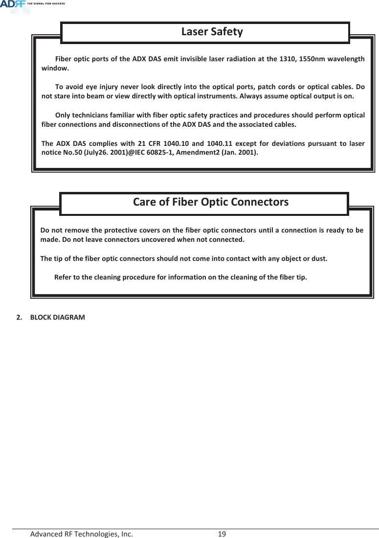  Advanced RF Technologies, Inc.        19        2. BLOCK DIAGRAM  Do not remove the protective covers on the fiber optic connectors until a connection is ready to be made. Do not leave connectors uncovered when not connected.  The tip of the fiber optic connectors should not come into contact with any object or dust.  Refer to the cleaning procedure for information on the cleaning of the fiber tip. Care of Fiber Optic Connectors  Fiber optic ports of the ADX DAS emit invisible laser radiation at the 1310, 1550nm wavelength window.  To avoid eye injury never look directly into the optical ports, patch cords or optical cables. Do not stare into beam or view directly with optical instruments. Always assume optical output is on.  Only technicians familiar with fiber optic safety practices and procedures should perform optical fiber connections and disconnections of the ADX DAS and the associated cables.  The ADX DAS complies with 21 CFR 1040.10 and 1040.11 except for deviations pursuant to laser notice No.50 (July26. 2001)@IEC 60825-1, Amendment2 (Jan. 2001). Laser Safety 