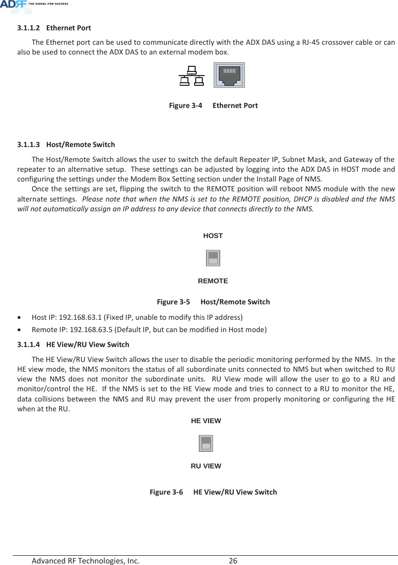  Advanced RF Technologies, Inc.        26   3.1.1.2 Ethernet Port The Ethernet port can be used to communicate directly with the ADX DAS using a RJ-45 crossover cable or can also be used to connect the ADX DAS to an external modem box.  Figure 3-4  Ethernet Port   3.1.1.3 Host/Remote Switch The Host/Remote Switch allows the user to switch the default Repeater IP, Subnet Mask, and Gateway of the repeater to an alternative setup.  These settings can be adjusted by logging into the ADX DAS in HOST mode and configuring the settings under the Modem Box Setting section under the Install Page of NMS.     Once the settings are set, flipping the switch to the REMOTE position will reboot NMS module with the new alternate settings.  Please note that when the NMS is set to the REMOTE position, DHCP is disabled and the NMS will not automatically assign an IP address to any device that connects directly to the NMS.  HOSTREMOTE Figure 3-5  Host/Remote Switch x Host IP: 192.168.63.1 (Fixed IP, unable to modify this IP address) x Remote IP: 192.168.63.5 (Default IP, but can be modified in Host mode) 3.1.1.4 HE View/RU View Switch The HE View/RU View Switch allows the user to disable the periodic monitoring performed by the NMS.  In the HE view mode, the NMS monitors the status of all subordinate units connected to NMS but when switched to RU view the NMS does not monitor the subordinate units.  RU View mode will allow the user to go to a RU and monitor/control the HE.  If the NMS is set to the HE View mode and tries to connect to a RU to monitor the HE, data collisions between the NMS and RU may prevent the user from properly monitoring or configuring the HE when at the RU. HE VIEWRU VIEW Figure 3-6  HE View/RU View Switch   