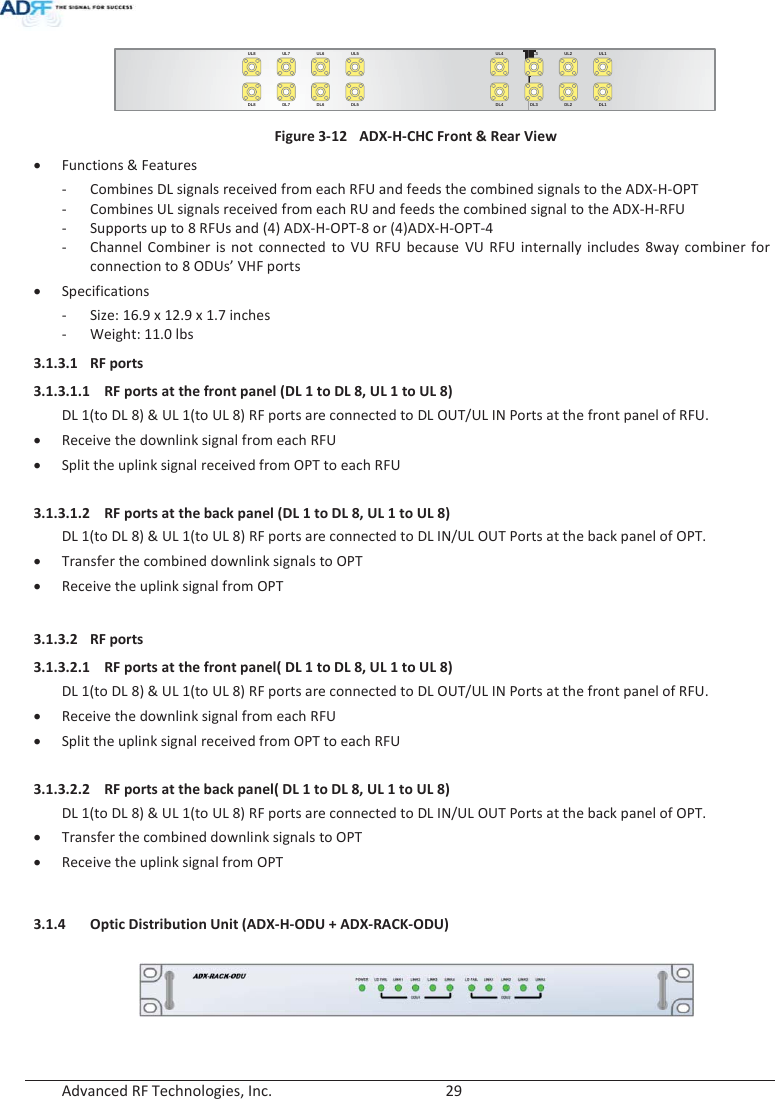  Advanced RF Technologies, Inc.        29   UL5UL6UL7UL8DL5DL6DL7DL8UL1UL2UL3UL4DL1DL2DL3DL4 Figure 3-12  ADX-H-CHC Front &amp; Rear View x Functions &amp; Features - Combines DL signals received from each RFU and feeds the combined signals to the ADX-H-OPT - Combines UL signals received from each RU and feeds the combined signal to the ADX-H-RFU - Supports up to 8 RFUs and (4) ADX-H-OPT-8 or (4)ADX-H-OPT-4 - Channel Combiner is not connected to VU RFU because VU RFU internally includes 8way combiner for connection to 8 ODUs’ VHF ports  x Specifications - Size: 16.9 x 12.9 x 1.7 inches - Weight: 11.0 lbs 3.1.3.1 RF ports 3.1.3.1.1 RF ports at the front panel (DL 1 to DL 8, UL 1 to UL 8) DL 1(to DL 8) &amp; UL 1(to UL 8) RF ports are connected to DL OUT/UL IN Ports at the front panel of RFU. x Receive the downlink signal from each RFU x Split the uplink signal received from OPT to each RFU  3.1.3.1.2 RF ports at the back panel (DL 1 to DL 8, UL 1 to UL 8) DL 1(to DL 8) &amp; UL 1(to UL 8) RF ports are connected to DL IN/UL OUT Ports at the back panel of OPT. x Transfer the combined downlink signals to OPT x Receive the uplink signal from OPT   3.1.3.2 RF ports 3.1.3.2.1 RF ports at the front panel( DL 1 to DL 8, UL 1 to UL 8) DL 1(to DL 8) &amp; UL 1(to UL 8) RF ports are connected to DL OUT/UL IN Ports at the front panel of RFU. x Receive the downlink signal from each RFU x Split the uplink signal received from OPT to each RFU  3.1.3.2.2 RF ports at the back panel( DL 1 to DL 8, UL 1 to UL 8) DL 1(to DL 8) &amp; UL 1(to UL 8) RF ports are connected to DL IN/UL OUT Ports at the back panel of OPT. x Transfer the combined downlink signals to OPT x Receive the uplink signal from OPT   3.1.4 Optic Distribution Unit (ADX-H-ODU + ADX-RACK-ODU)   