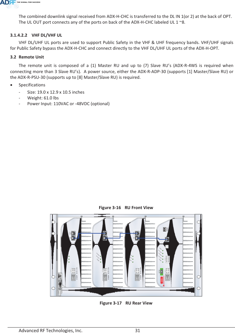  Advanced RF Technologies, Inc.        31   The combined downlink signal received from ADX-H-CHC is transferred to the DL IN 1(or 2) at the back of OPT. The UL OUT port connects any of the ports on back of the ADX-H-CHC labeled UL 1 ~8.   3.1.4.2.2 VHF DL/VHF UL VHF DL/UHF UL ports are used to support Public Safety in the VHF &amp; UHF frequency bands. VHF/UHF signals for Public Safety bypass the ADX-H-CHC and connect directly to the VHF DL/UHF UL ports of the ADX-H-OPT. 3.2 Remote Unit The remote unit is composed of a (1) Master RU and up to (7) Slave RU’s (ADX-R-4WS is required when connecting more than 3 Slave RU’s).  A power source, either the ADX-R-ADP-30 (supports [1] Master/Slave RU) or the ADX-R-PSU-30 (supports up to [8] Master/Slave RU) is required. x Specifications - Size: 19.0 x 12.9 x 10.5 inches - Weight: 61.0 lbs - Power Input: 110VAC or -48VDC (optional)   Figure 3-16 RU Front View  Figure 3-17  RU Rear View  DC IN +27VON/OFFOUTPOWERSOFTFAILHARDFAILINDC IN +27VON/OFFOUTPOWERSOFTFAILHARDFAILINDC IN +27VON/OFFOUTPOWERSOFTFAILHARDFAILINPOWERSOFTFAILHARDFAILCOMMOPTIC FAILDC IN +27V PSU ALARM RS-485GUIOPTICON/OFFON1234ADDRkhunly