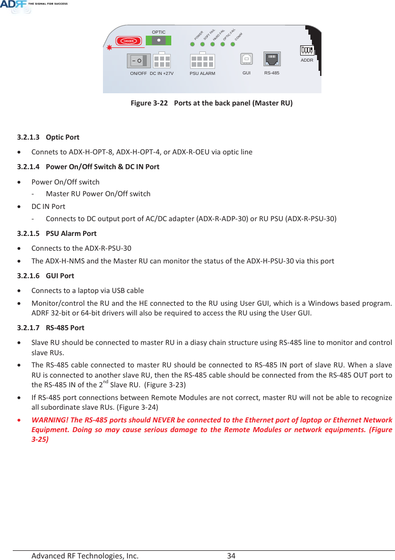  Advanced RF Technologies, Inc.        34    Figure 3-22  Ports at the back panel (Master RU)  3.2.1.3 Optic Port x Connets to ADX-H-OPT-8, ADX-H-OPT-4, or ADX-R-OEU via optic line 3.2.1.4 Power On/Off Switch &amp; DC IN Port x Power On/Off switch - Master RU Power On/Off switchx DC IN Port - Connects to DC output port of AC/DC adapter (ADX-R-ADP-30) or RU PSU (ADX-R-PSU-30) 3.2.1.5 PSU Alarm Port x Connects to the ADX-R-PSU-30 x The ADX-H-NMS and the Master RU can monitor the status of the ADX-H-PSU-30 via this port 3.2.1.6 GUI Port x Connects to a laptop via USB cable x Monitor/control the RU and the HE connected to the RU using User GUI, which is a Windows based program.  ADRF 32-bit or 64-bit drivers will also be required to access the RU using the User GUI. 3.2.1.7 RS-485 Port x Slave RU should be connected to master RU in a diasy chain structure using RS-485 line to monitor and control slave RUs.  x The RS-485 cable connected to master RU should be connected to RS-485 IN port of slave RU. When a slave RU is connected to another slave RU, then the RS-485 cable should be connected from the RS-485 OUT port to the RS-485 IN of the 2nd Slave RU.  (Figure 3-23) x If RS-485 port connections between Remote Modules are not correct, master RU will not be able to recognize all subordinate slave RUs. (Figure 3-24) x WARNING! The RS-485 ports should NEVER be connected to the Ethernet port of laptop or Ethernet Network Equipment. Doing so may cause serious damage to the Remote Modules or network equipments. (Figure 3-25)   POWERSOFT FAILHARD FAILCOMMOPTICFAILDC IN +27V PSU ALARM RS-485GUIOPTICON/OFFON1234ADDRkhunly