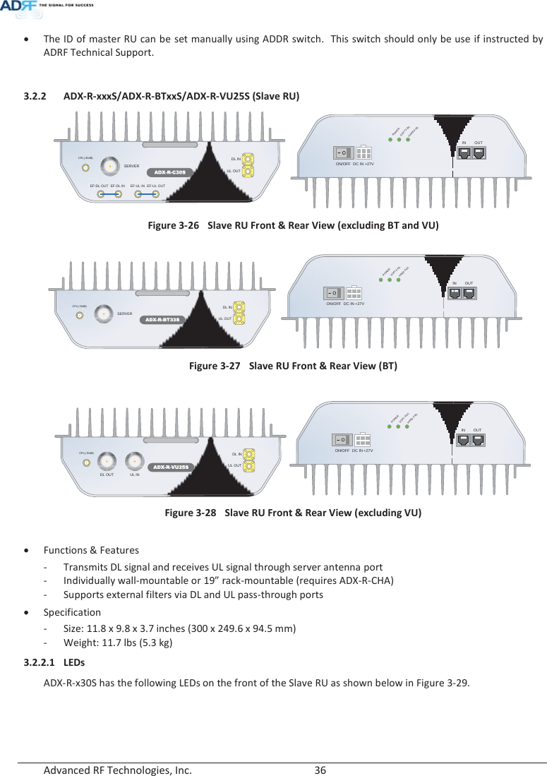  Advanced RF Technologies, Inc.        36   x The ID of master RU can be set manually using ADDR switch.  This switch should only be use if instructed by ADRF Technical Support.  3.2.2 ADX-R-xxxS/ADX-R-BTxxS/ADX-R-VU25S (Slave RU) ADX-R-C30SDL INSERVERCPL(-30dB)UL OUTEF-DL OUT EF-DL IN EF-UL IN EF-UL OUTDC IN +27VON/OFFOUTPOWERSOFTFAILHARD FAILIN Figure 3-26  Slave RU Front &amp; Rear View (excluding BT and VU)   ADX-R-BT33SDL INSERVERCPL(-30dB)UL OUTDC IN +27VON/OFFOUTPOWERSOFTFAILHARDFAILIN Figure 3-27  Slave RU Front &amp; Rear View (BT)  DC IN +27VON/OFFOUTPOWERSOFT FAILHARDFAILIN Figure 3-28  Slave RU Front &amp; Rear View (excluding VU)  x Functions &amp; Features - Transmits DL signal and receives UL signal through server antenna port - Individually wall-mountable or 19” rack-mountable (requires ADX-R-CHA) - Supports external filters via DL and UL pass-through ports x Specification - Size: 11.8 x 9.8 x 3.7 inches (300 x 249.6 x 94.5 mm) - Weight: 11.7 lbs (5.3 kg) 3.2.2.1 LEDs ADX-R-x30S has the following LEDs on the front of the Slave RU as shown below in Figure 3-29. ADX-R-VU25SDL INDL OUTCPL(-30dB)UL OUTUL IN