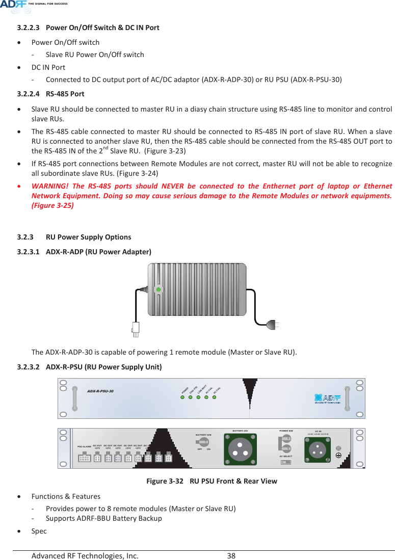  Advanced RF Technologies, Inc.        38   3.2.2.3 Power On/Off Switch &amp; DC IN Port x Power On/Off switch - Slave RU Power On/Off switch x DC IN Port - Connected to DC output port of AC/DC adaptor (ADX-R-ADP-30) or RU PSU (ADX-R-PSU-30) 3.2.2.4 RS-485 Port x Slave RU should be connected to master RU in a diasy chain structure using RS-485 line to monitor and control slave RUs.  x The RS-485 cable connected to master RU should be connected to RS-485 IN port of slave RU. When a slave RU is connected to another slave RU, then the RS-485 cable should be connected from the RS-485 OUT port to the RS-485 IN of the 2nd Slave RU.  (Figure 3-23) x If RS-485 port connections between Remote Modules are not correct, master RU will not be able to recognize all subordinate slave RUs. (Figure 3-24) x WARNING! The RS-485 ports should NEVER be connected to the Enthernet port of laptop or Ethernet Network Equipment. Doing so may cause serious damage to the Remote Modules or network equipments. (Figure 3-25)  3.2.3 RU Power Supply Options 3.2.3.1 ADX-R-ADP (RU Power Adapter)   The ADX-R-ADP-30 is capable of powering 1 remote module (Master or Slave RU). 3.2.3.2 ADX-R-PSU (RU Power Supply Unit) ADX-R-PSU-30POWERCHG-STSLOWBATTAC FAILDC FAIL AC IN(A=AC_L,B=AC_N,C=F.G)AC SELECTBATTERY S/WBATTERY 24VPSU ALARM DC OUT+27V DC OUT+27V DC OUT+27V DC OUT+27V DC OUT+27V DC OUT+27V DC OUT+27V DC OUT+27VOFFOFFOFFPOWER S/WOFF ON Figure 3-32  RU PSU Front &amp; Rear View x Functions &amp; Features - Provides power to 8 remote modules (Master or Slave RU) - Supports ADRF-BBU Battery Backup x Spec 