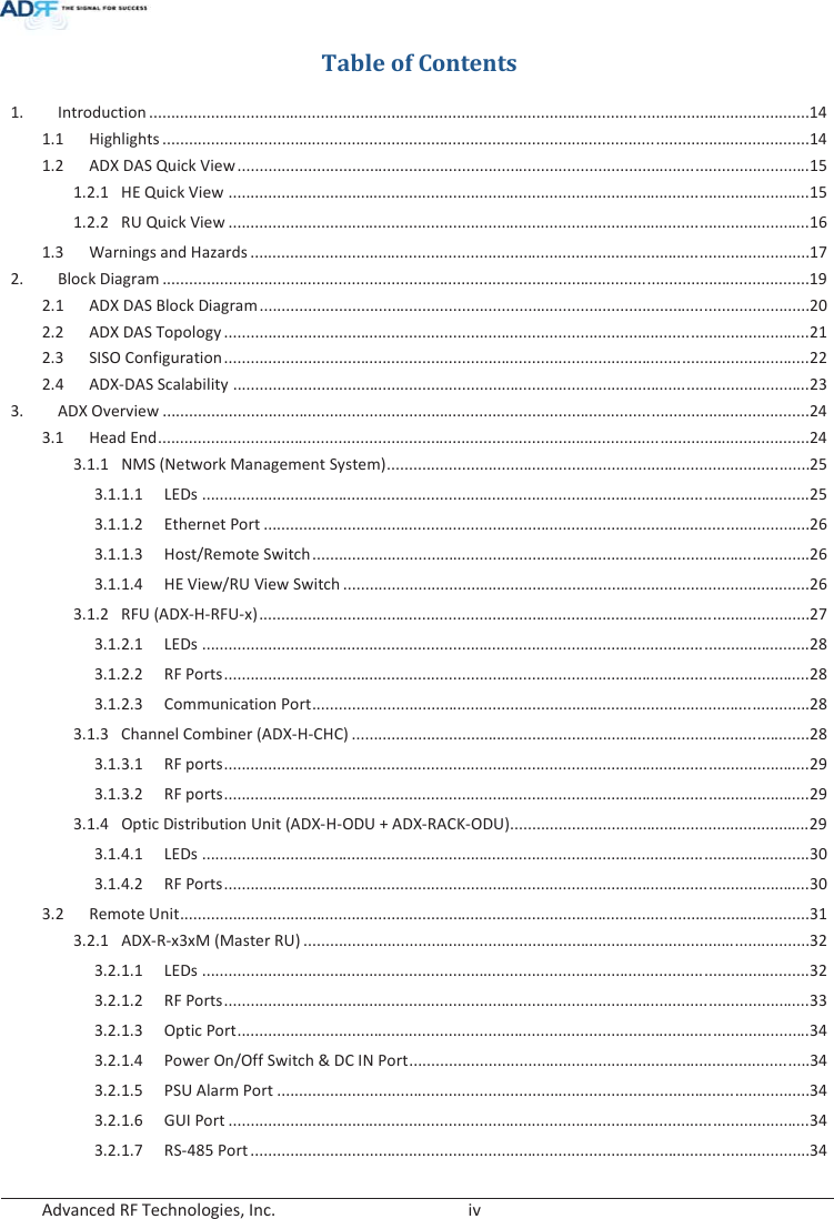  Advanced RF Technologies, Inc.        iv   Table of Contents 1. Introduction ...................................................................................................................................................... 14 1.1 Highlights ................................................................................................................................................... 14 1.2 ADX DAS Quick View .................................................................................................................................. 15 1.2.1  HE Quick View .................................................................................................................................... 15 1.2.2  RU Quick View .................................................................................................................................... 16 1.3  Warnings and Hazards ............................................................................................................................... 17 2. Block Diagram ................................................................................................................................................... 19 2.1  ADX DAS Block Diagram ............................................................................................................................. 20 2.2 ADX DAS Topology ..................................................................................................................................... 21 2.3 SISO Configuration ..................................................................................................................................... 22 2.4 ADX-DAS Scalability ................................................................................................................................... 23 3. ADX Overview ................................................................................................................................................... 24 3.1 Head End .................................................................................................................................................... 24 3.1.1  NMS (Network Management System) ................................................................................................ 25 3.1.1.1 LEDs .......................................................................................................................................... 25 3.1.1.2 Ethernet Port ............................................................................................................................ 26 3.1.1.3 Host/Remote Switch ................................................................................................................. 26 3.1.1.4  HE View/RU View Switch .......................................................................................................... 26 3.1.2 RFU (ADX-H-RFU-x) ............................................................................................................................. 27 3.1.2.1 LEDs .......................................................................................................................................... 28 3.1.2.2 RF Ports ..................................................................................................................................... 28 3.1.2.3 Communication Port ................................................................................................................. 28 3.1.3 Channel Combiner (ADX-H-CHC) ........................................................................................................ 28 3.1.3.1 RF ports ..................................................................................................................................... 29 3.1.3.2 RF ports ..................................................................................................................................... 29 3.1.4  Optic Distribution Unit (ADX-H-ODU + ADX-RACK-ODU).................................................................... 29 3.1.4.1 LEDs .......................................................................................................................................... 30 3.1.4.2 RF Ports ..................................................................................................................................... 30 3.2 Remote Unit ............................................................................................................................................... 31 3.2.1 ADX-R-x3xM (Master RU) ................................................................................................................... 32 3.2.1.1 LEDs .......................................................................................................................................... 32 3.2.1.2 RF Ports ..................................................................................................................................... 33 3.2.1.3 Optic Port .................................................................................................................................. 34 3.2.1.4  Power On/Off Switch &amp; DC IN Port ........................................................................................... 34 3.2.1.5 PSU Alarm Port ......................................................................................................................... 34 3.2.1.6 GUI Port .................................................................................................................................... 34 3.2.1.7 RS-485 Port ............................................................................................................................... 34 