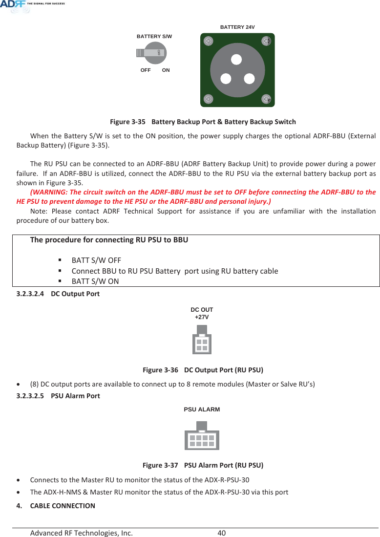  Advanced RF Technologies, Inc.        40       BATTERY S/WBATTERY 24VOFFOFF ON Figure 3-35  Battery Backup Port &amp; Battery Backup Switch When the Battery S/W is set to the ON position, the power supply charges the optional ADRF-BBU (External Backup Battery) (Figure 3-35).  The RU PSU can be connected to an ADRF-BBU (ADRF Battery Backup Unit) to provide power during a power failure.  If an ADRF-BBU is utilized, connect the ADRF-BBU to the RU PSU via the external battery backup port as shown in Figure 3-35. (WARNING: The circuit switch on the ADRF-BBU must be set to OFF before connecting the ADRF-BBU to the HE PSU to prevent damage to the HE PSU or the ADRF-BBU and personal injury.) Note: Please contact ADRF Technical Support for assistance if you are unfamiliar with the installation procedure of our battery box.  The procedure for connecting RU PSU to BBU   BATT S/W OFF  Connect BBU to RU PSU Battery  port using RU battery cable  BATT S/W ON 3.2.3.2.4 DC Output Port DC OUT+27V Figure 3-36  DC Output Port (RU PSU) x (8) DC output ports are available to connect up to 8 remote modules (Master or Salve RU’s) 3.2.3.2.5 PSU Alarm Port PSU ALARM Figure 3-37  PSU Alarm Port (RU PSU) x Connects to the Master RU to monitor the status of the ADX-R-PSU-30 x The ADX-H-NMS &amp; Master RU monitor the status of the ADX-R-PSU-30 via this port 4. CABLE CONNECTION 