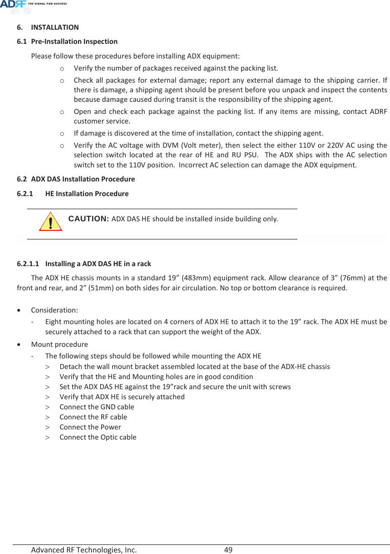  Advanced RF Technologies, Inc.        49   6. INSTALLATION 6.1 Pre-Installation Inspection Please follow these procedures before installing ADX equipment: o Verify the number of packages received against the packing list. o Check all packages for external damage; report any external damage to the shipping carrier. If there is damage, a shipping agent should be present before you unpack and inspect the contents because damage caused during transit is the responsibility of the shipping agent. o Open and check each package against the packing list. If any items are missing, contact ADRF customer service. o If damage is discovered at the time of installation, contact the shipping agent. o Verify the AC voltage with DVM (Volt meter), then select the either 110V or 220V AC using the selection switch located at the rear of HE and RU PSU.  The ADX ships with the AC selection switch set to the 110V position.  Incorrect AC selection can damage the ADX equipment. 6.2 ADX DAS Installation Procedure 6.2.1 HE Installation Procedure  CAUTION: ADX DAS HE should be installed inside building only.    6.2.1.1 Installing a ADX DAS HE in a rack The ADX HE chassis mounts in a standard 19” (483mm) equipment rack. Allow clearance of 3” (76mm) at the front and rear, and 2” (51mm) on both sides for air circulation. No top or bottom clearance is required.  x Consideration: - Eight mounting holes are located on 4 corners of ADX HE to attach it to the 19” rack. The ADX HE must be securely attached to a rack that can support the weight of the ADX. x Mount procedure - The following steps should be followed while mounting the ADX HE ! Detach the wall mount bracket assembled located at the base of the ADX-HE chassis ! Verify that the HE and Mounting holes are in good condition ! Set the ADX DAS HE against the 19”rack and secure the unit with screws ! Verify that ADX HE is securely attached ! Connect the GND cable ! Connect the RF cable ! Connect the Power ! Connect the Optic cable 