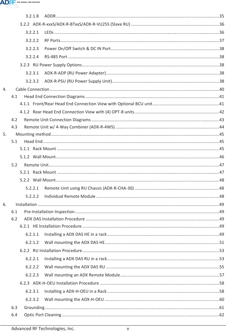  Advanced RF Technologies, Inc.        v   3.2.1.8 ADDR ......................................................................................................................................... 35 3.2.2 ADX-R-xxxS/ADX-R-BTxxS/ADX-R-VU25S (Slave RU) .......................................................................... 36 3.2.2.1 LEDs .......................................................................................................................................... 36 3.2.2.2 RF Ports ..................................................................................................................................... 37 3.2.2.3  Power On/Off Switch &amp; DC IN Port ........................................................................................... 38 3.2.2.4 RS-485 Port ............................................................................................................................... 38 3.2.3  RU Power Supply Options ................................................................................................................... 38 3.2.3.1  ADX-R-ADP (RU Power Adapter) ............................................................................................... 38 3.2.3.2  ADX-R-PSU (RU Power Supply Unit).......................................................................................... 38 4. Cable Connection .............................................................................................................................................. 40 4.1  Head End Connection Diagrams ................................................................................................................ 41 4.1.1  Front/Rear Head End Connection View with Optional BCU unit ........................................................ 41 4.1.2  Rear Head End Connection View with (4) OPT-8 units ....................................................................... 4 2 4.2  Remote Unit Connection Diagrams ........................................................................................................... 43 4.3  Remote Unit w/ 4-Way Combiner (ADX-R-4WS) ....................................................................................... 44 5. Mounting method ............................................................................................................................................. 45 5.1 Head End .................................................................................................................................................... 45 5.1.1 Rack Mount ........................................................................................................................................ 45 5.1.2 Wall Mount ......................................................................................................................................... 46 5.2 Remote Unit ............................................................................................................................................... 47 5.2.1 Rack Mount ........................................................................................................................................ 47 5.2.2 Wall Mount ......................................................................................................................................... 48 5.2.2.1  Remote Unit using RU Chassis (ADX-R-CHA-30) ....................................................................... 48 5.2.2.2 Individual Remote Module ....................................................................................................... 48 6. Installation ........................................................................................................................................................ 49 6.1 Pre-Installation Inspection ......................................................................................................................... 49 6.2 ADX DAS Installation Procedure ................................................................................................................ 49 6.2.1 HE Installation Procedure ................................................................................................................... 49 6.2.1.1  Installing a ADX DAS HE in a rack .............................................................................................. 49 6.2.1.2  Wall mounting the ADX DAS HE................................................................................................ 51 6.2.2 RU Installation Procedure ................................................................................................................... 53 6.2.2.1  Installing a ADX DAS RU in a rack .............................................................................................. 53 6.2.2.2  Wall mounting the ADX DAS RU ............................................................................................... 55 6.2.2.3  Wall mounting an ADX Remote Module ................................................................................... 57 6.2.3 ADX-H-OEU Installation Procedure .................................................................................................... 58 6.2.3.1  Installing a ADX-H-OEU in a Rack .............................................................................................. 58 6.2.3.2  Wall mounting the ADX-H-OEU ................................................................................................ 60 6.3 Grounding .................................................................................................................................................. 61 6.4 Optic Port Cleaning .................................................................................................................................... 62 