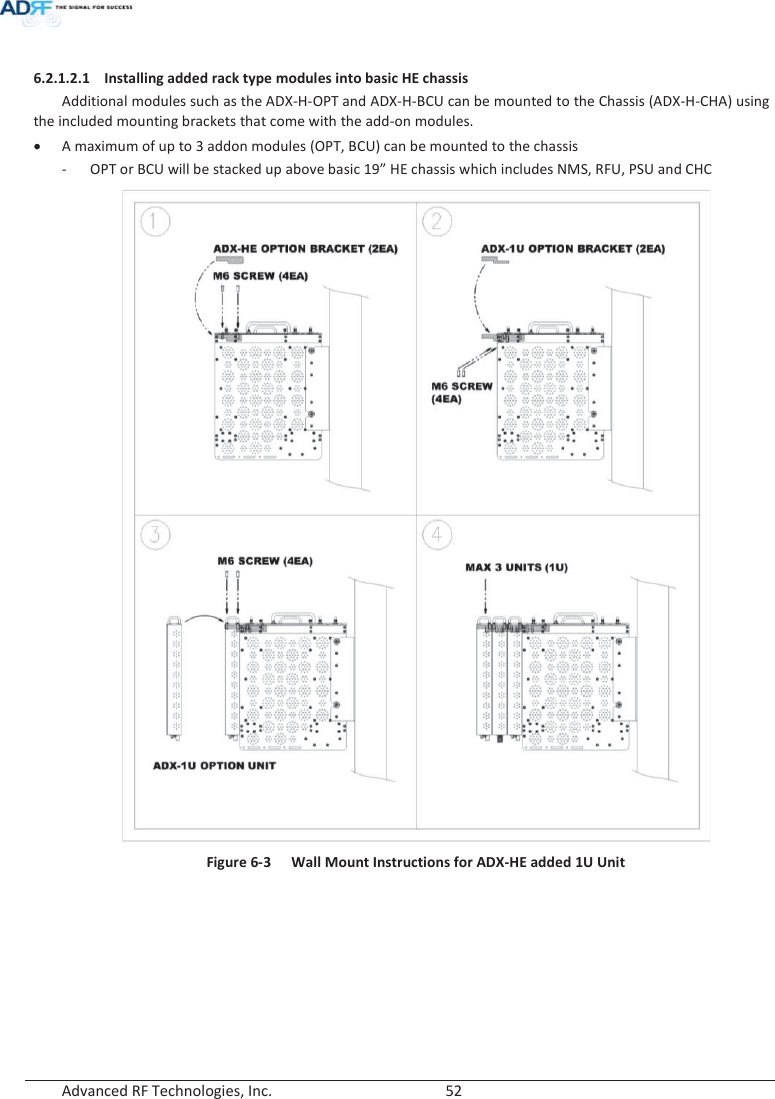  Advanced RF Technologies, Inc.        52    6.2.1.2.1 Installing added rack type modules into basic HE chassis Additional modules such as the ADX-H-OPT and ADX-H-BCU can be mounted to the Chassis (ADX-H-CHA) using the included mounting brackets that come with the add-on modules. x A maximum of up to 3 addon modules (OPT, BCU) can be mounted to the chassis - OPT or BCU will be stacked up above basic 19” HE chassis which includes NMS, RFU, PSU and CHC  Figure 6-3  Wall Mount Instructions for ADX-HE added 1U Unit    