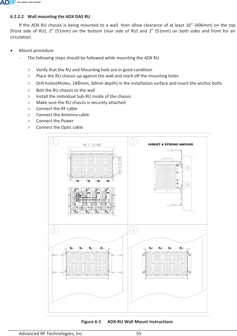  Advanced RF Technologies, Inc.        55   6.2.2.2 Wall mounting the ADX DAS RU If the ADX RU chassis is being mounted to a wall, then allow clearance of at least 16” (406mm) on the top (front side of RU), 2” (51mm) on the bottom (rear side of RU) and 2” (51mm) on both sides and front for air circulation.  x Mount procedure - The following steps should be followed while mounting the ADX RU  ! Verify that the RU and Mounting hole are in good condition ! Place the RU chassis up against the wall and mark off the mounting holes ! Drill holes(4holes, 18Żmm, 50mm depth) in the installation surface and insert the anchor bolts ! Bolt the RU chassis to the wall ! Install the individual Sub-RU inside of the chassis ! Make sure the RU chassis is securely attached ! Connect the RF cable ! Connect the Antenna cable ! Connect the Power ! Connect the Optic cable  Figure 6-5  ADX-RU Wall Mount Instructions 