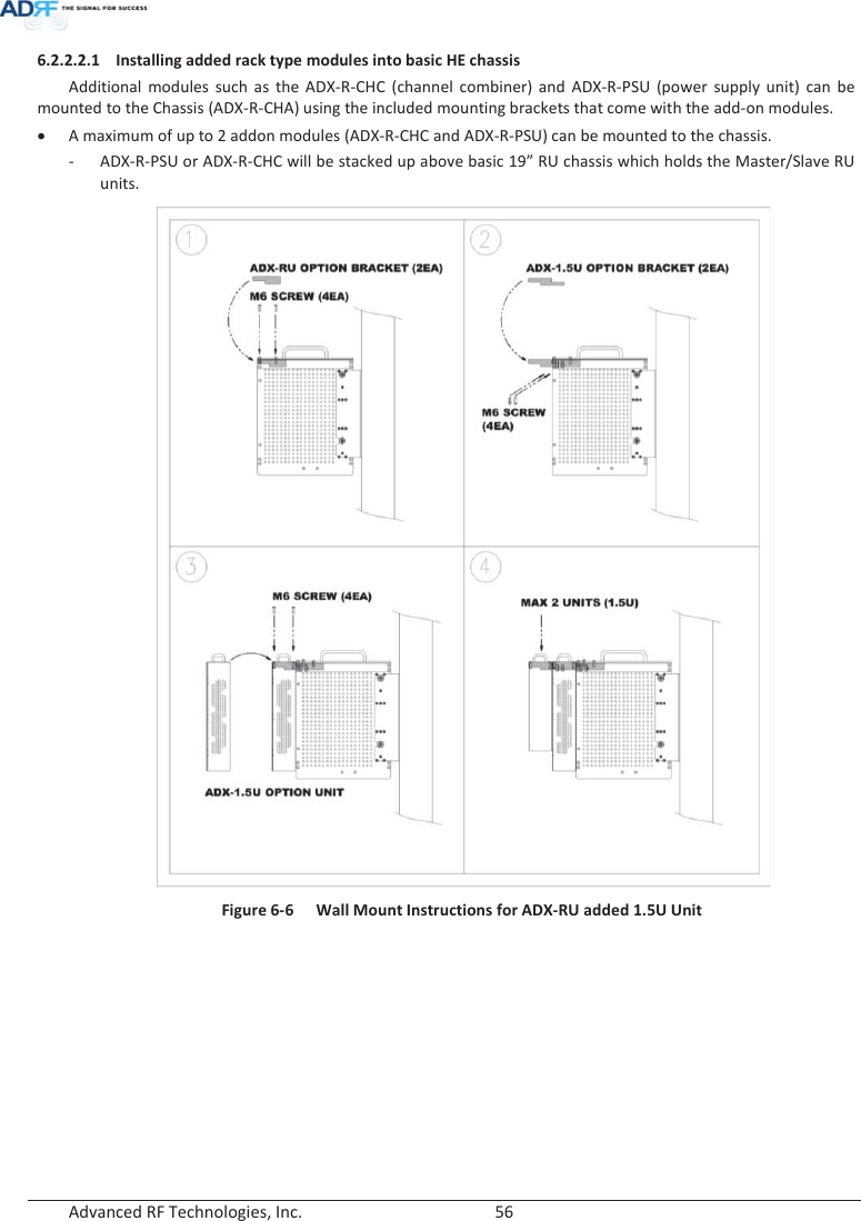  Advanced RF Technologies, Inc.        56   6.2.2.2.1 Installing added rack type modules into basic HE chassis Additional modules such as the ADX-R-CHC (channel combiner) and ADX-R-PSU (power supply unit) can be mounted to the Chassis (ADX-R-CHA) using the included mounting brackets that come with the add-on modules. xA maximum of up to 2 addon modules (ADX-R-CHC and ADX-R-PSU) can be mounted to the chassis.- ADX-R-PSU or ADX-R-CHC will be stacked up above basic 19” RU chassis which holds the Master/Slave RU units.  Figure 6-6  Wall Mount Instructions for ADX-RU added 1.5U Unit    