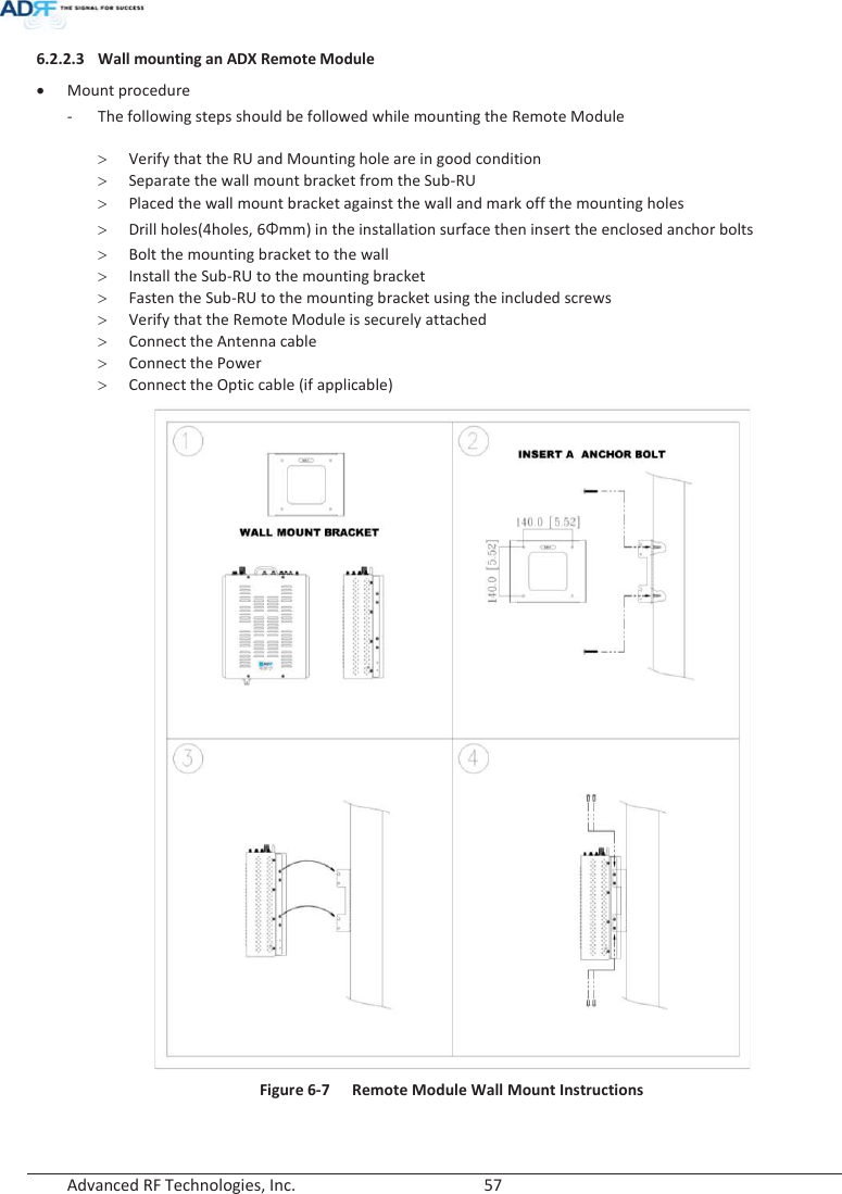  Advanced RF Technologies, Inc.        57   6.2.2.3 Wall mounting an ADX Remote Module  x Mount procedure - The following steps should be followed while mounting the Remote Module  ! Verify that the RU and Mounting hole are in good condition ! Separate the wall mount bracket from the Sub-RU ! Placed the wall mount bracket against the wall and mark off the mounting holes ! Drill holes(4holes, 6Żmm) in the installation surface then insert the enclosed anchor bolts ! Bolt the mounting bracket to the wall ! Install the Sub-RU to the mounting bracket ! Fasten the Sub-RU to the mounting bracket using the included screws ! Verify that the Remote Module is securely attached ! Connect the Antenna cable ! Connect the Power ! Connect the Optic cable (if applicable)  Figure 6-7  Remote Module Wall Mount Instructions   