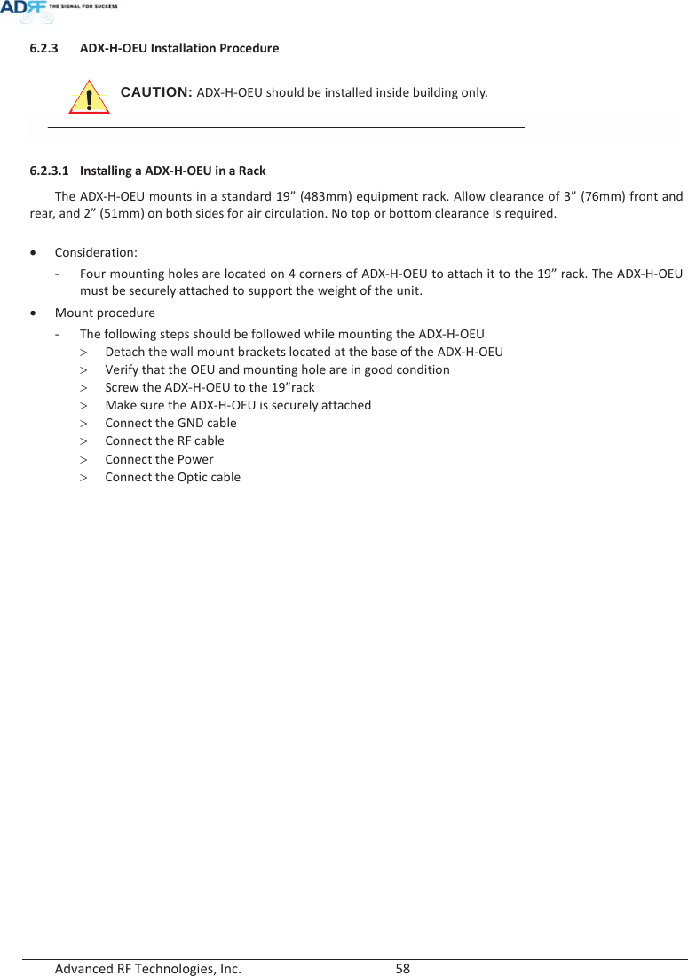  Advanced RF Technologies, Inc.        58   6.2.3 ADX-H-OEU Installation Procedure  CAUTION: ADX-H-OEU should be installed inside building only.    6.2.3.1 Installing a ADX-H-OEU in a Rack  The ADX-H-OEU mounts in a standard 19” (483mm) equipment rack. Allow clearance of 3” (76mm) front and rear, and 2” (51mm) on both sides for air circulation. No top or bottom clearance is required.  x Consideration: - Four mounting holes are located on 4 corners of ADX-H-OEU to attach it to the 19” rack. The ADX-H-OEU must be securely attached to support the weight of the unit. x Mount procedure - The following steps should be followed while mounting the ADX-H-OEU ! Detach the wall mount brackets located at the base of the ADX-H-OEU ! Verify that the OEU and mounting hole are in good condition ! Screw the ADX-H-OEU to the 19”rack ! Make sure the ADX-H-OEU is securely attached ! Connect the GND cable ! Connect the RF cable ! Connect the Power ! Connect the Optic cable  