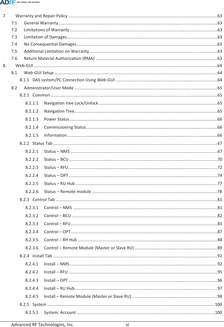  Advanced RF Technologies, Inc.        vi   7.  Warranty and Repair Policy .............................................................................................................................. 63 7.1 General Warranty ...................................................................................................................................... 63 7.2 Limitations of Warranty ............................................................................................................................. 63 7.3 Limitation of Damages ............................................................................................................................... 63 7.4 No Consequential Damages ....................................................................................................................... 63 7.5  Additional Limitation on Warranty ............................................................................................................ 63 7.6  Return Material Authorization (RMA) ....................................................................................................... 63 8. Web-GUI ........................................................................................................................................................... 64 8.1 Web-GUI Setup .......................................................................................................................................... 64 8.1.1  DAS system/PC Connection Using Web-GUI ...................................................................................... 64 8.2 Administrator/User Mode ......................................................................................................................... 65 8.2.1 Common ............................................................................................................................................. 65 8.2.1.1 Navigation tree Lock/Unlock .................................................................................................... 65 8.2.1.2 Navigation Tree......................................................................................................................... 65 8.2.1.3 Power Status ............................................................................................................................. 66 8.2.1.4 Commissioning Status ............................................................................................................... 66 8.2.1.5 Information ............................................................................................................................... 66 8.2.2 Status Tab ........................................................................................................................................... 67 8.2.2.1 Status – NMS ............................................................................................................................ 67 8.2.2.2 Status – BCU ............................................................................................................................. 70 8.2.2.3 Status – RFU .............................................................................................................................. 72 8.2.2.4 Status – OPT .............................................................................................................................. 74 8.2.2.5 Status – RU Hub ........................................................................................................................ 7 7  8.2.2.6 Status – Remote module .......................................................................................................... 78 8.2.3 Control Tab ......................................................................................................................................... 81 8.2.3.1 Control – NMS .......................................................................................................................... 81 8.2.3.2 Control – BCU ........................................................................................................................... 8 2 8.2.3.3 Control – RFU ............................................................................................................................ 83 8.2.3.4 Control – OPT ............................................................................................................................ 87 8.2.3.5 Control – RH Hub ...................................................................................................................... 88 8.2.3.6 Control – Remote Module (Master or Slave RU) ...................................................................... 89 8.2.4 Install Tab ........................................................................................................................................... 92 8.2.4.1 Install –NMS.............................................................................................................................928.2.4.2 Install – RFU .............................................................................................................................. 95 8.2.4.3 Install – OPT .............................................................................................................................. 96 8.2.4.4 Install – RU Hub ........................................................................................................................ 97  8.2.4.5 Install – Remote Module (Master or Slave RU) ........................................................................ 98 8.2.5 System .............................................................................................................................................. 100 8.2.5.1 System: Account ..................................................................................................................... 100 