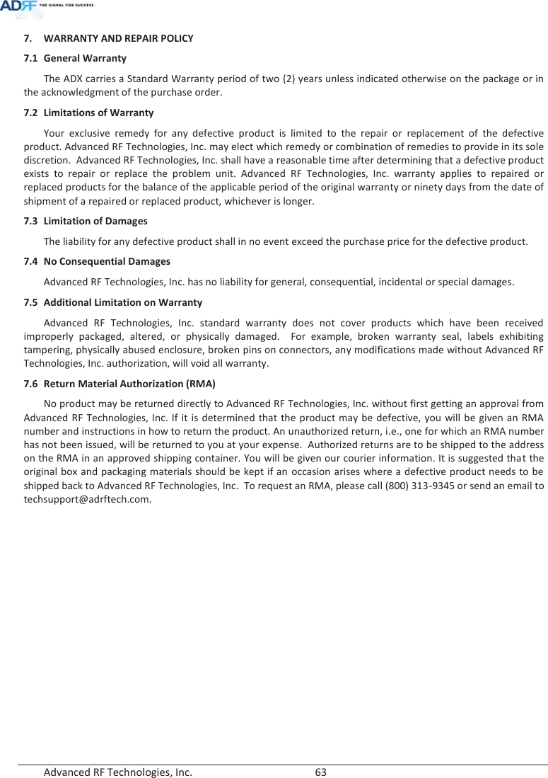  Advanced RF Technologies, Inc.        63   7. WARRANTY AND REPAIR POLICY  7.1 General Warranty The ADX carries a Standard Warranty period of two (2) years unless indicated otherwise on the package or in the acknowledgment of the purchase order. 7.2 Limitations of Warranty Your exclusive remedy for any defective product is limited to the repair or replacement of the defective product. Advanced RF Technologies, Inc. may elect which remedy or combination of remedies to provide in its sole discretion.  Advanced RF Technologies, Inc. shall have a reasonable time after determining that a defective product exists to repair or replace the problem unit. Advanced RF Technologies, Inc. warranty applies to repaired or replaced products for the balance of the applicable period of the original warranty or ninety days from the date of shipment of a repaired or replaced product, whichever is longer. 7.3 Limitation of Damages The liability for any defective product shall in no event exceed the purchase price for the defective product.  7.4 No Consequential Damages Advanced RF Technologies, Inc. has no liability for general, consequential, incidental or special damages.  7.5 Additional Limitation on Warranty Advanced RF Technologies, Inc. standard warranty does not cover products which have been received improperly packaged, altered, or physically damaged.  For example, broken warranty seal, labels exhibiting tampering, physically abused enclosure, broken pins on connectors, any modifications made without Advanced RF Technologies, Inc. authorization, will void all warranty.  7.6 Return Material Authorization (RMA) No product may be returned directly to Advanced RF Technologies, Inc. without first getting an approval from Advanced RF Technologies, Inc. If it is determined that the product may be defective, you will be given an RMA number and instructions in how to return the product. An unauthorized return, i.e., one for which an RMA number has not been issued, will be returned to you at your expense.  Authorized returns are to be shipped to the address on the RMA in an approved shipping container. You will be given our courier information. It is suggested that the original box and packaging materials should be kept if an occasion arises where a defective product needs to be shipped back to Advanced RF Technologies, Inc.  To request an RMA, please call (800) 313-9345 or send an email to techsupport@adrftech.com.   